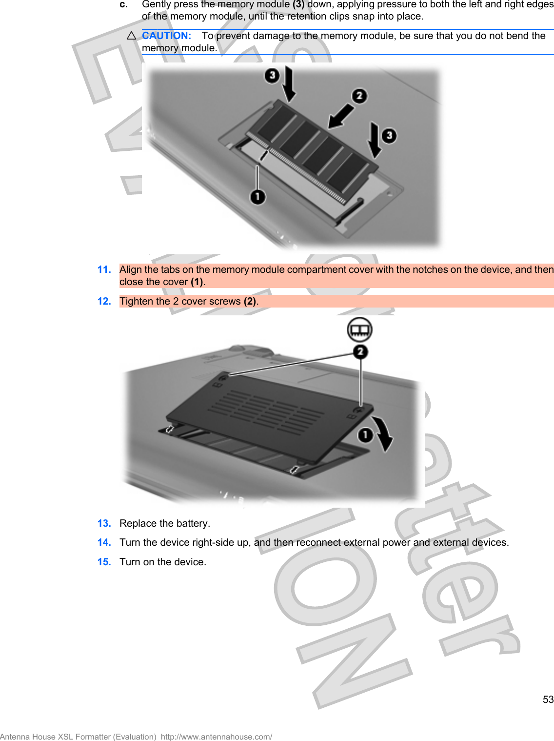 c. Gently press the memory module (3) down, applying pressure to both the left and right edgesof the memory module, until the retention clips snap into place.CAUTION: To prevent damage to the memory module, be sure that you do not bend thememory module.11. Align the tabs on the memory module compartment cover with the notches on the device, and thenclose the cover (1).12. Tighten the 2 cover screws (2).13. Replace the battery.14. Turn the device right-side up, and then reconnect external power and external devices.15. Turn on the device.53Antenna House XSL Formatter (Evaluation)  http://www.antennahouse.com/