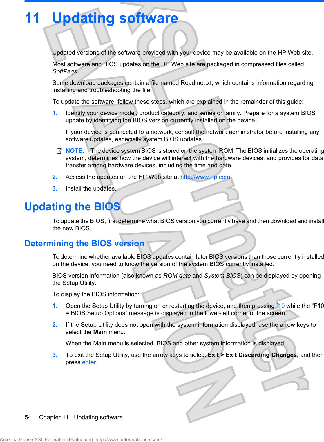 11 Updating softwareUpdated versions of the software provided with your device may be available on the HP Web site.Most software and BIOS updates on the HP Web site are packaged in compressed files calledSoftPaqs.Some download packages contain a file named Readme.txt, which contains information regardinginstalling and troubleshooting the file.To update the software, follow these steps, which are explained in the remainder of this guide:1. Identify your device model, product category, and series or family. Prepare for a system BIOSupdate by identifying the BIOS version currently installed on the device.If your device is connected to a network, consult the network administrator before installing anysoftware updates, especially system BIOS updates.NOTE: The device system BIOS is stored on the system ROM. The BIOS initializes the operatingsystem, determines how the device will interact with the hardware devices, and provides for datatransfer among hardware devices, including the time and date.2. Access the updates on the HP Web site at http://www.hp.com.3. Install the updates.Updating the BIOSTo update the BIOS, first determine what BIOS version you currently have and then download and installthe new BIOS.Determining the BIOS versionTo determine whether available BIOS updates contain later BIOS versions than those currently installedon the device, you need to know the version of the system BIOS currently installed.BIOS version information (also known as ROM date and System BIOS) can be displayed by openingthe Setup Utility.To display the BIOS information:1. Open the Setup Utility by turning on or restarting the device, and then pressing f10 while the “F10= BIOS Setup Options” message is displayed in the lower-left corner of the screen.2. If the Setup Utility does not open with the system information displayed, use the arrow keys toselect the Main menu.When the Main menu is selected, BIOS and other system information is displayed.3. To exit the Setup Utility, use the arrow keys to select Exit &gt; Exit Discarding Changes, and thenpress enter.54 Chapter 11   Updating softwareAntenna House XSL Formatter (Evaluation)  http://www.antennahouse.com/