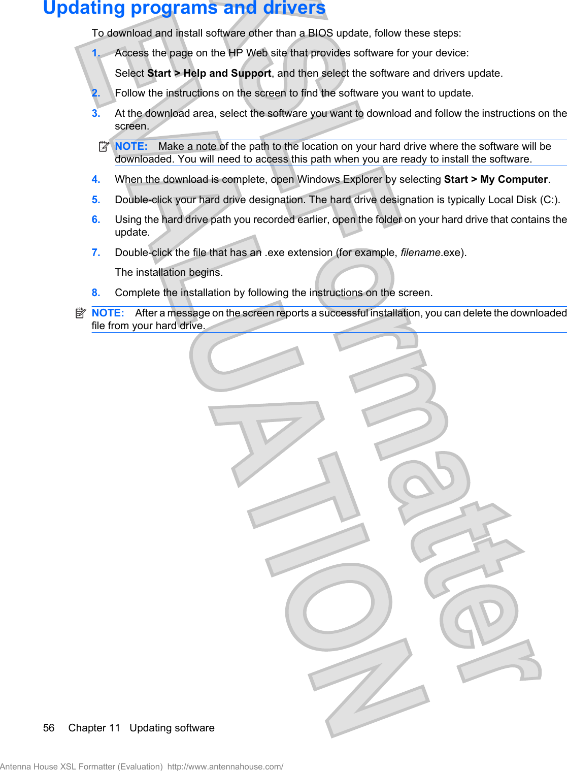 Updating programs and driversTo download and install software other than a BIOS update, follow these steps:1. Access the page on the HP Web site that provides software for your device:Select Start &gt; Help and Support, and then select the software and drivers update.2. Follow the instructions on the screen to find the software you want to update.3. At the download area, select the software you want to download and follow the instructions on thescreen.NOTE: Make a note of the path to the location on your hard drive where the software will bedownloaded. You will need to access this path when you are ready to install the software.4. When the download is complete, open Windows Explorer by selecting Start &gt; My Computer.5. Double-click your hard drive designation. The hard drive designation is typically Local Disk (C:).6. Using the hard drive path you recorded earlier, open the folder on your hard drive that contains theupdate.7. Double-click the file that has an .exe extension (for example, filename.exe).The installation begins.8. Complete the installation by following the instructions on the screen.NOTE: After a message on the screen reports a successful installation, you can delete the downloadedfile from your hard drive.56 Chapter 11   Updating softwareAntenna House XSL Formatter (Evaluation)  http://www.antennahouse.com/