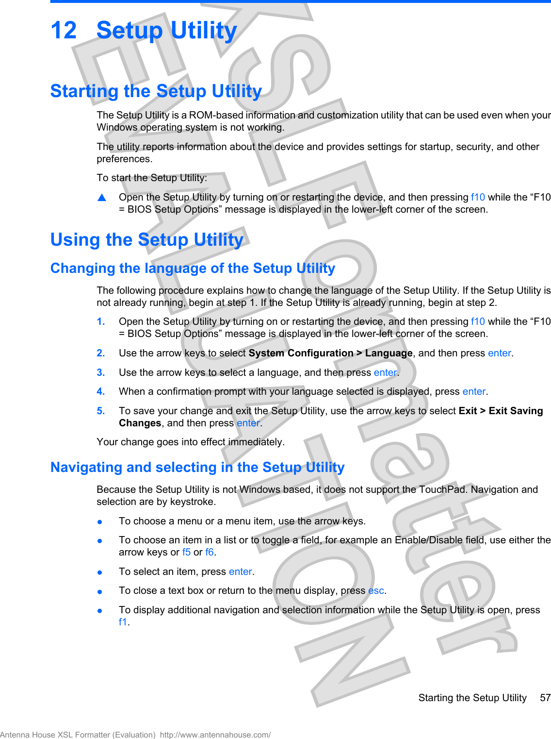 12 Setup UtilityStarting the Setup UtilityThe Setup Utility is a ROM-based information and customization utility that can be used even when yourWindows operating system is not working.The utility reports information about the device and provides settings for startup, security, and otherpreferences.To start the Setup Utility:▲Open the Setup Utility by turning on or restarting the device, and then pressing f10 while the “F10= BIOS Setup Options” message is displayed in the lower-left corner of the screen.Using the Setup UtilityChanging the language of the Setup UtilityThe following procedure explains how to change the language of the Setup Utility. If the Setup Utility isnot already running, begin at step 1. If the Setup Utility is already running, begin at step 2.1. Open the Setup Utility by turning on or restarting the device, and then pressing f10 while the “F10= BIOS Setup Options” message is displayed in the lower-left corner of the screen.2. Use the arrow keys to select System Configuration &gt; Language, and then press enter.3. Use the arrow keys to select a language, and then press enter.4. When a confirmation prompt with your language selected is displayed, press enter.5. To save your change and exit the Setup Utility, use the arrow keys to select Exit &gt; Exit SavingChanges, and then press enter.Your change goes into effect immediately.Navigating and selecting in the Setup UtilityBecause the Setup Utility is not Windows based, it does not support the TouchPad. Navigation andselection are by keystroke.●To choose a menu or a menu item, use the arrow keys.●To choose an item in a list or to toggle a field, for example an Enable/Disable field, use either thearrow keys or f5 or f6.●To select an item, press enter.●To close a text box or return to the menu display, press esc.●To display additional navigation and selection information while the Setup Utility is open, pressf1.Starting the Setup Utility 57Antenna House XSL Formatter (Evaluation)  http://www.antennahouse.com/