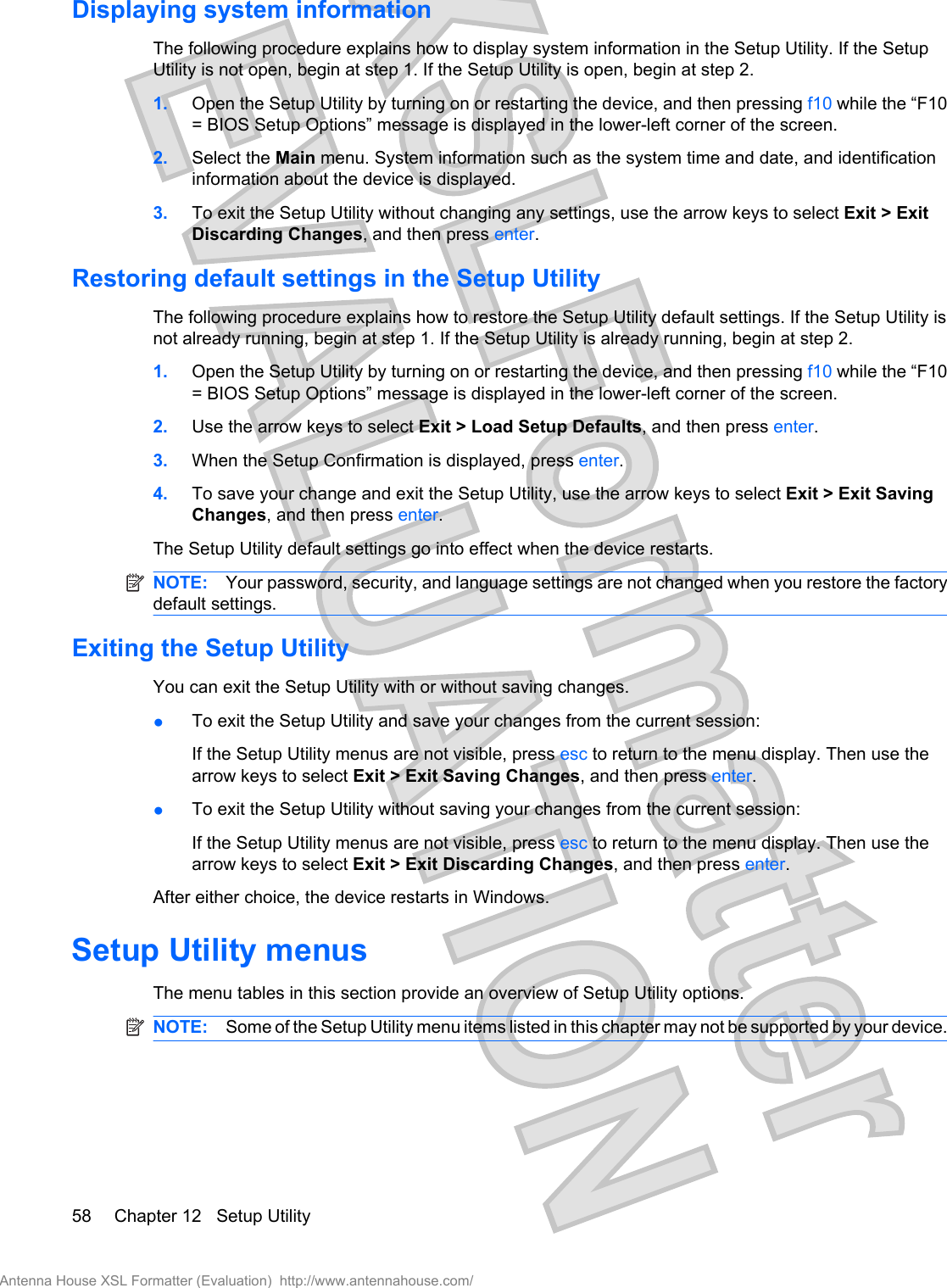 Displaying system informationThe following procedure explains how to display system information in the Setup Utility. If the SetupUtility is not open, begin at step 1. If the Setup Utility is open, begin at step 2.1. Open the Setup Utility by turning on or restarting the device, and then pressing f10 while the “F10= BIOS Setup Options” message is displayed in the lower-left corner of the screen.2. Select the Main menu. System information such as the system time and date, and identificationinformation about the device is displayed.3. To exit the Setup Utility without changing any settings, use the arrow keys to select Exit &gt; ExitDiscarding Changes, and then press enter.Restoring default settings in the Setup UtilityThe following procedure explains how to restore the Setup Utility default settings. If the Setup Utility isnot already running, begin at step 1. If the Setup Utility is already running, begin at step 2.1. Open the Setup Utility by turning on or restarting the device, and then pressing f10 while the “F10= BIOS Setup Options” message is displayed in the lower-left corner of the screen.2. Use the arrow keys to select Exit &gt; Load Setup Defaults, and then press enter.3. When the Setup Confirmation is displayed, press enter.4. To save your change and exit the Setup Utility, use the arrow keys to select Exit &gt; Exit SavingChanges, and then press enter.The Setup Utility default settings go into effect when the device restarts.NOTE: Your password, security, and language settings are not changed when you restore the factorydefault settings.Exiting the Setup UtilityYou can exit the Setup Utility with or without saving changes.●To exit the Setup Utility and save your changes from the current session:If the Setup Utility menus are not visible, press esc to return to the menu display. Then use thearrow keys to select Exit &gt; Exit Saving Changes, and then press enter.●To exit the Setup Utility without saving your changes from the current session:If the Setup Utility menus are not visible, press esc to return to the menu display. Then use thearrow keys to select Exit &gt; Exit Discarding Changes, and then press enter.After either choice, the device restarts in Windows.Setup Utility menusThe menu tables in this section provide an overview of Setup Utility options.NOTE: Some of the Setup Utility menu items listed in this chapter may not be supported by your device.58 Chapter 12   Setup UtilityAntenna House XSL Formatter (Evaluation)  http://www.antennahouse.com/