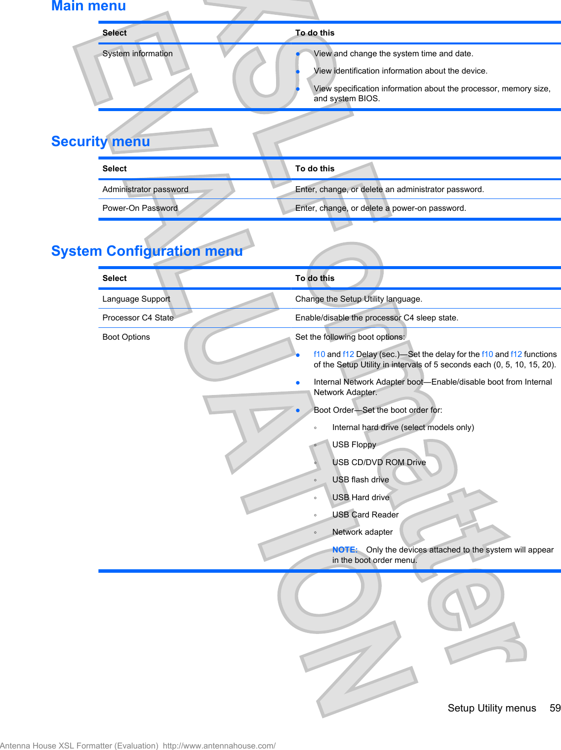 Main menuSelect To do thisSystem information ●View and change the system time and date.●View identification information about the device.●View specification information about the processor, memory size,and system BIOS.Security menuSelect To do thisAdministrator password Enter, change, or delete an administrator password.Power-On Password Enter, change, or delete a power-on password.System Configuration menuSelect To do thisLanguage Support Change the Setup Utility language.Processor C4 State Enable/disable the processor C4 sleep state.Boot Options Set the following boot options:●f10 and f12 Delay (sec.)―Set the delay for the f10 and f12 functionsof the Setup Utility in intervals of 5 seconds each (0, 5, 10, 15, 20).●Internal Network Adapter boot―Enable/disable boot from InternalNetwork Adapter.●Boot Order―Set the boot order for:◦Internal hard drive (select models only)◦USB Floppy◦USB CD/DVD ROM Drive◦USB flash drive◦USB Hard drive◦USB Card Reader◦Network adapterNOTE: Only the devices attached to the system will appearin the boot order menu.Setup Utility menus 59Antenna House XSL Formatter (Evaluation)  http://www.antennahouse.com/