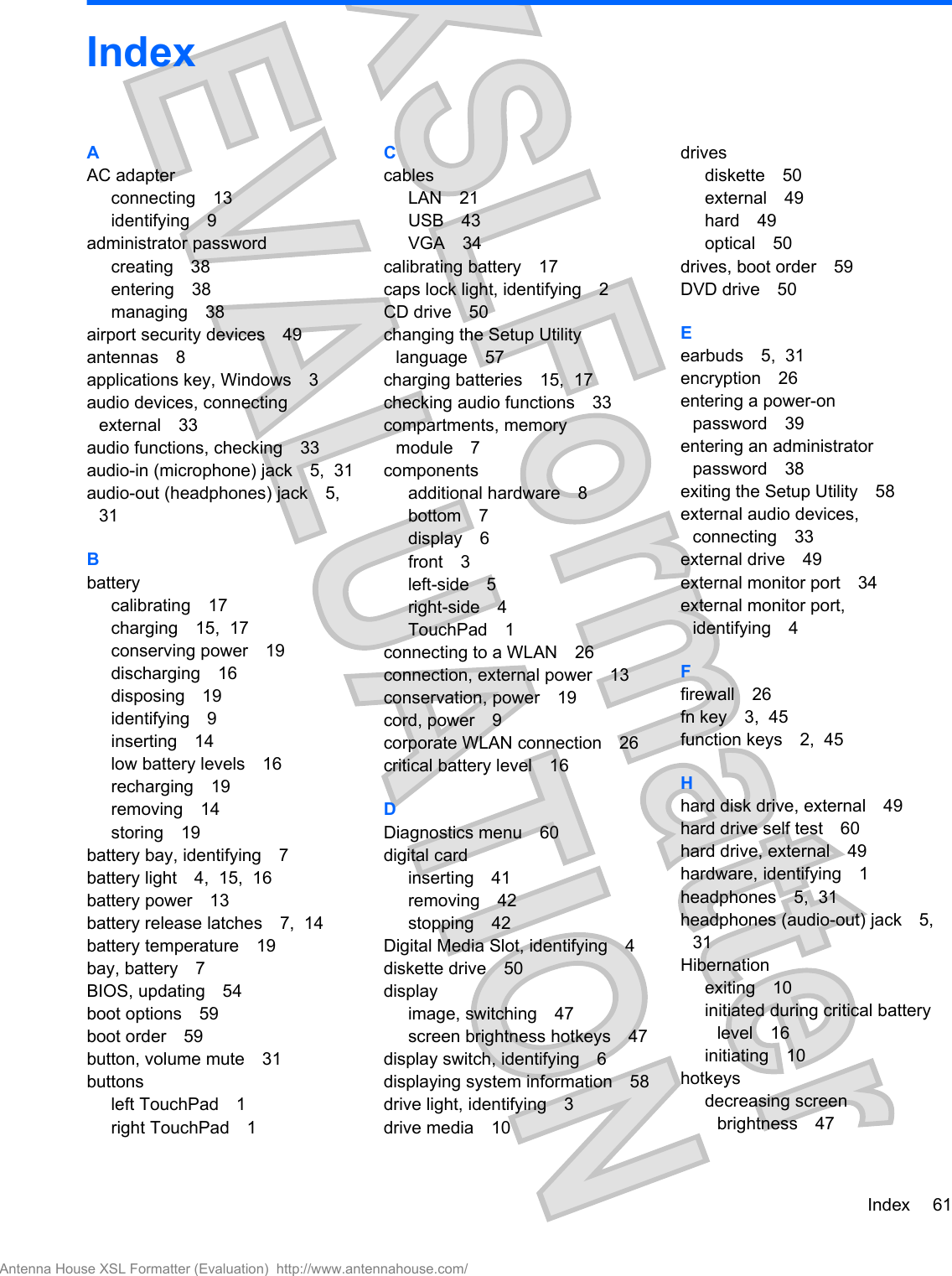 IndexAAC adapterconnecting 13identifying 9administrator passwordcreating 38entering 38managing 38airport security devices 49antennas 8applications key, Windows 3audio devices, connectingexternal 33audio functions, checking 33audio-in (microphone) jack 5,  31audio-out (headphones) jack 5,31Bbatterycalibrating 17charging 15,  17conserving power 19discharging 16disposing 19identifying 9inserting 14low battery levels 16recharging 19removing 14storing 19battery bay, identifying 7battery light 4,  15,  16battery power 13battery release latches 7,  14battery temperature 19bay, battery 7BIOS, updating 54boot options 59boot order 59button, volume mute 31buttonsleft TouchPad 1right TouchPad 1CcablesLAN 21USB 43VGA 34calibrating battery 17caps lock light, identifying 2CD drive 50changing the Setup Utilitylanguage 57charging batteries 15,  17checking audio functions 33compartments, memorymodule 7componentsadditional hardware 8bottom 7display 6front 3left-side 5right-side 4TouchPad 1connecting to a WLAN 26connection, external power 13conservation, power 19cord, power 9corporate WLAN connection 26critical battery level 16DDiagnostics menu 60digital cardinserting 41removing 42stopping 42Digital Media Slot, identifying 4diskette drive 50displayimage, switching 47screen brightness hotkeys 47display switch, identifying 6displaying system information 58drive light, identifying 3drive media 10drivesdiskette 50external 49hard 49optical 50drives, boot order 59DVD drive 50Eearbuds 5,  31encryption 26entering a power-onpassword 39entering an administratorpassword 38exiting the Setup Utility 58external audio devices,connecting 33external drive 49external monitor port 34external monitor port,identifying 4Ffirewall 26fn key 3,  45function keys 2,  45Hhard disk drive, external 49hard drive self test 60hard drive, external 49hardware, identifying 1headphones 5,  31headphones (audio-out) jack 5,31Hibernationexiting 10initiated during critical batterylevel 16initiating 10hotkeysdecreasing screenbrightness 47Index 61Antenna House XSL Formatter (Evaluation)  http://www.antennahouse.com/