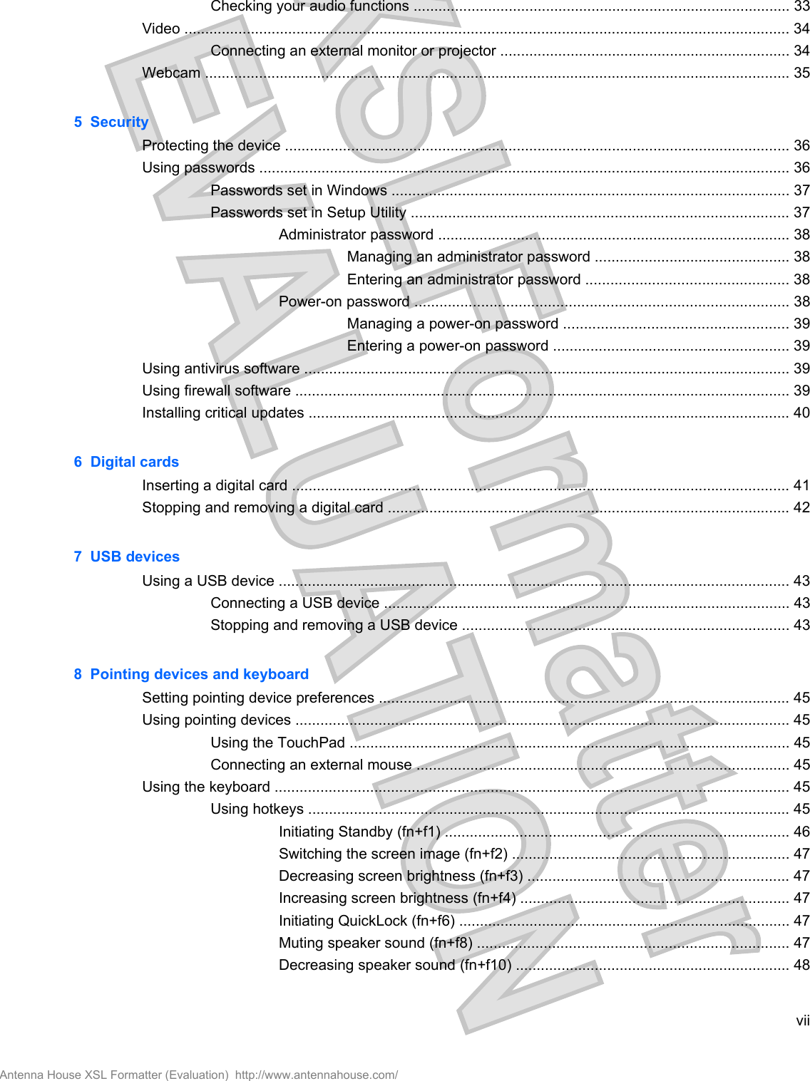 Checking your audio functions ........................................................................................... 33Video .................................................................................................................................................. 34Connecting an external monitor or projector ...................................................................... 34Webcam ............................................................................................................................................. 355  SecurityProtecting the device .......................................................................................................................... 36Using passwords ................................................................................................................................ 36Passwords set in Windows ................................................................................................ 37Passwords set in Setup Utility ........................................................................................... 37Administrator password ..................................................................................... 38Managing an administrator password ............................................... 38Entering an administrator password ................................................. 38Power-on password .......................................................................................... 38Managing a power-on password ...................................................... 39Entering a power-on password ......................................................... 39Using antivirus software ..................................................................................................................... 39Using firewall software ....................................................................................................................... 39Installing critical updates .................................................................................................................... 406  Digital cardsInserting a digital card ........................................................................................................................ 41Stopping and removing a digital card ................................................................................................. 427  USB devicesUsing a USB device ........................................................................................................................... 43Connecting a USB device .................................................................................................. 43Stopping and removing a USB device ............................................................................... 438  Pointing devices and keyboardSetting pointing device preferences ................................................................................................... 45Using pointing devices ....................................................................................................................... 45Using the TouchPad .......................................................................................................... 45Connecting an external mouse .......................................................................................... 45Using the keyboard ............................................................................................................................ 45Using hotkeys .................................................................................................................... 45Initiating Standby (fn+f1) ................................................................................... 46Switching the screen image (fn+f2) ................................................................... 47Decreasing screen brightness (fn+f3) ............................................................... 47Increasing screen brightness (fn+f4) ................................................................. 47Initiating QuickLock (fn+f6) ................................................................................ 47Muting speaker sound (fn+f8) ........................................................................... 47Decreasing speaker sound (fn+f10) .................................................................. 48viiAntenna House XSL Formatter (Evaluation)  http://www.antennahouse.com/