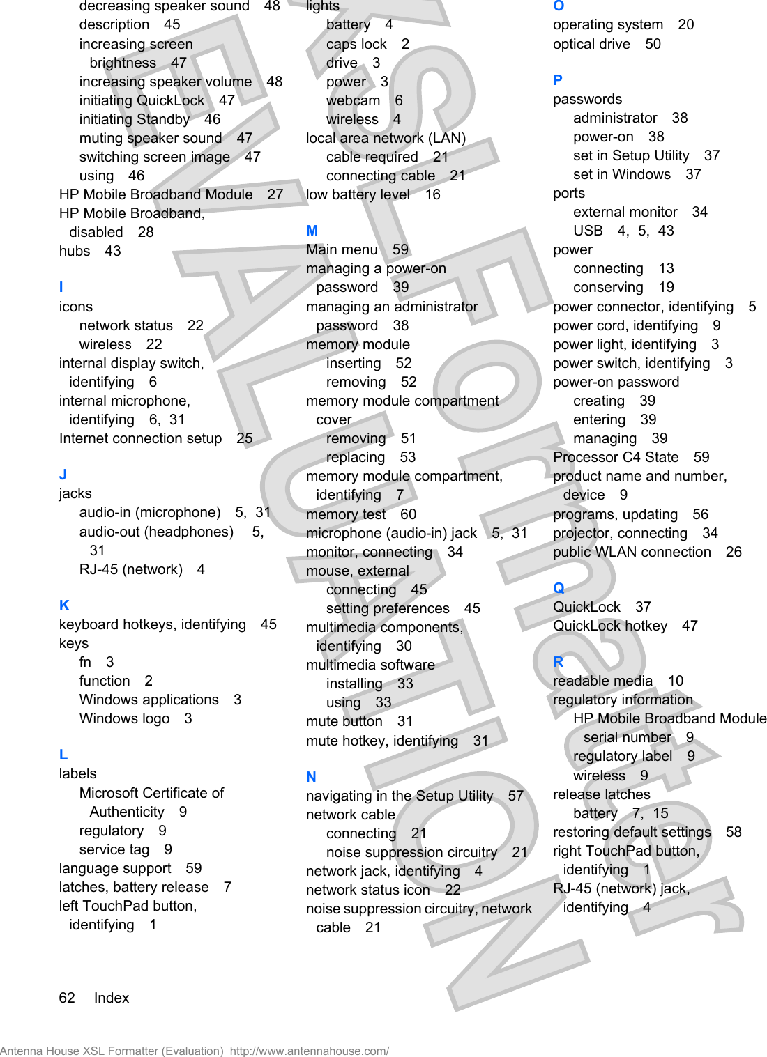 decreasing speaker sound 48description 45increasing screenbrightness 47increasing speaker volume 48initiating QuickLock 47initiating Standby 46muting speaker sound 47switching screen image 47using 46HP Mobile Broadband Module 27HP Mobile Broadband,disabled 28hubs 43Iiconsnetwork status 22wireless 22internal display switch,identifying 6internal microphone,identifying 6,  31Internet connection setup 25Jjacksaudio-in (microphone) 5,  31audio-out (headphones)  5,31RJ-45 (network) 4Kkeyboard hotkeys, identifying 45keysfn 3function 2Windows applications 3Windows logo 3LlabelsMicrosoft Certificate ofAuthenticity 9regulatory 9service tag 9language support 59latches, battery release 7left TouchPad button,identifying 1lightsbattery 4caps lock 2drive 3power 3webcam 6wireless 4local area network (LAN)cable required 21connecting cable 21low battery level 16MMain menu 59managing a power-onpassword 39managing an administratorpassword 38memory moduleinserting 52removing 52memory module compartmentcoverremoving 51replacing 53memory module compartment,identifying 7memory test 60microphone (audio-in) jack 5,  31monitor, connecting 34mouse, externalconnecting 45setting preferences 45multimedia components,identifying 30multimedia softwareinstalling 33using 33mute button 31mute hotkey, identifying 31Nnavigating in the Setup Utility 57network cableconnecting 21noise suppression circuitry 21network jack, identifying 4network status icon 22noise suppression circuitry, networkcable 21Ooperating system 20optical drive 50Ppasswordsadministrator 38power-on 38set in Setup Utility 37set in Windows 37portsexternal monitor 34USB 4,  5,  43powerconnecting 13conserving 19power connector, identifying 5power cord, identifying 9power light, identifying 3power switch, identifying 3power-on passwordcreating 39entering 39managing 39Processor C4 State 59product name and number,device 9programs, updating 56projector, connecting 34public WLAN connection 26QQuickLock 37QuickLock hotkey 47Rreadable media 10regulatory informationHP Mobile Broadband Moduleserial number 9regulatory label 9wireless 9release latchesbattery 7,  15restoring default settings 58right TouchPad button,identifying 1RJ-45 (network) jack,identifying 462 IndexAntenna House XSL Formatter (Evaluation)  http://www.antennahouse.com/