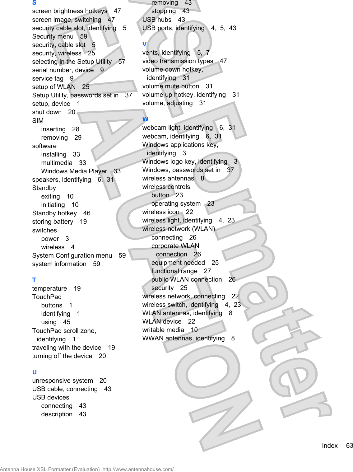 Sscreen brightness hotkeys 47screen image, switching 47security cable slot, identifying 5Security menu 59security, cable slot 5security, wireless 25selecting in the Setup Utility 57serial number, device 9service tag 9setup of WLAN 25Setup Utility, passwords set in 37setup, device 1shut down 20SIMinserting 28removing 29softwareinstalling 33multimedia 33Windows Media Player 33speakers, identifying 6,  31Standbyexiting 10initiating 10Standby hotkey 46storing battery 19switchespower 3wireless 4System Configuration menu 59system information 59Ttemperature 19TouchPadbuttons 1identifying 1using 45TouchPad scroll zone,identifying 1traveling with the device 19turning off the device 20Uunresponsive system 20USB cable, connecting 43USB devicesconnecting 43description 43removing 43stopping 43USB hubs 43USB ports, identifying 4,  5,  43Vvents, identifying 5,  7video transmission types 47volume down hotkey,identifying 31volume mute button 31volume up hotkey, identifying 31volume, adjusting 31Wwebcam light, identifying 6,  31webcam, identifying 6,  31Windows applications key,identifying 3Windows logo key, identifying 3Windows, passwords set in 37wireless antennas 8wireless controlsbutton 23operating system 23wireless icon 22wireless light, identifying 4,  23wireless network (WLAN)connecting 26corporate WLANconnection 26equipment needed 25functional range 27public WLAN connection 26security 25wireless network, connecting 22wireless switch, identifying 4,  23WLAN antennas, identifying 8WLAN device 22writable media 10WWAN antennas, identifying 8Index 63Antenna House XSL Formatter (Evaluation)  http://www.antennahouse.com/