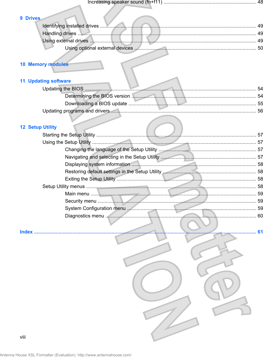 Increasing speaker sound (fn+f11) .................................................................... 489  DrivesIdentifying installed drives .................................................................................................................. 49Handling drives ................................................................................................................................... 49Using external drives .......................................................................................................................... 49Using optional external devices ......................................................................................... 5010  Memory modules11  Updating softwareUpdating the BIOS ............................................................................................................................. 54Determining the BIOS version ........................................................................................... 54Downloading a BIOS update ............................................................................................. 55Updating programs and drivers .......................................................................................................... 5612  Setup UtilityStarting the Setup Utility ..................................................................................................................... 57Using the Setup Utility ........................................................................................................................ 57Changing the language of the Setup Utility ....................................................................... 57Navigating and selecting in the Setup Utility ...................................................................... 57Displaying system information ........................................................................................... 58Restoring default settings in the Setup Utility .................................................................... 58Exiting the Setup Utility ...................................................................................................... 58Setup Utility menus ............................................................................................................................ 58Main menu ......................................................................................................................... 59Security menu .................................................................................................................... 59System Configuration menu .............................................................................................. 59Diagnostics menu .............................................................................................................. 60Index ................................................................................................................................................................... 61viiiAntenna House XSL Formatter (Evaluation)  http://www.antennahouse.com/