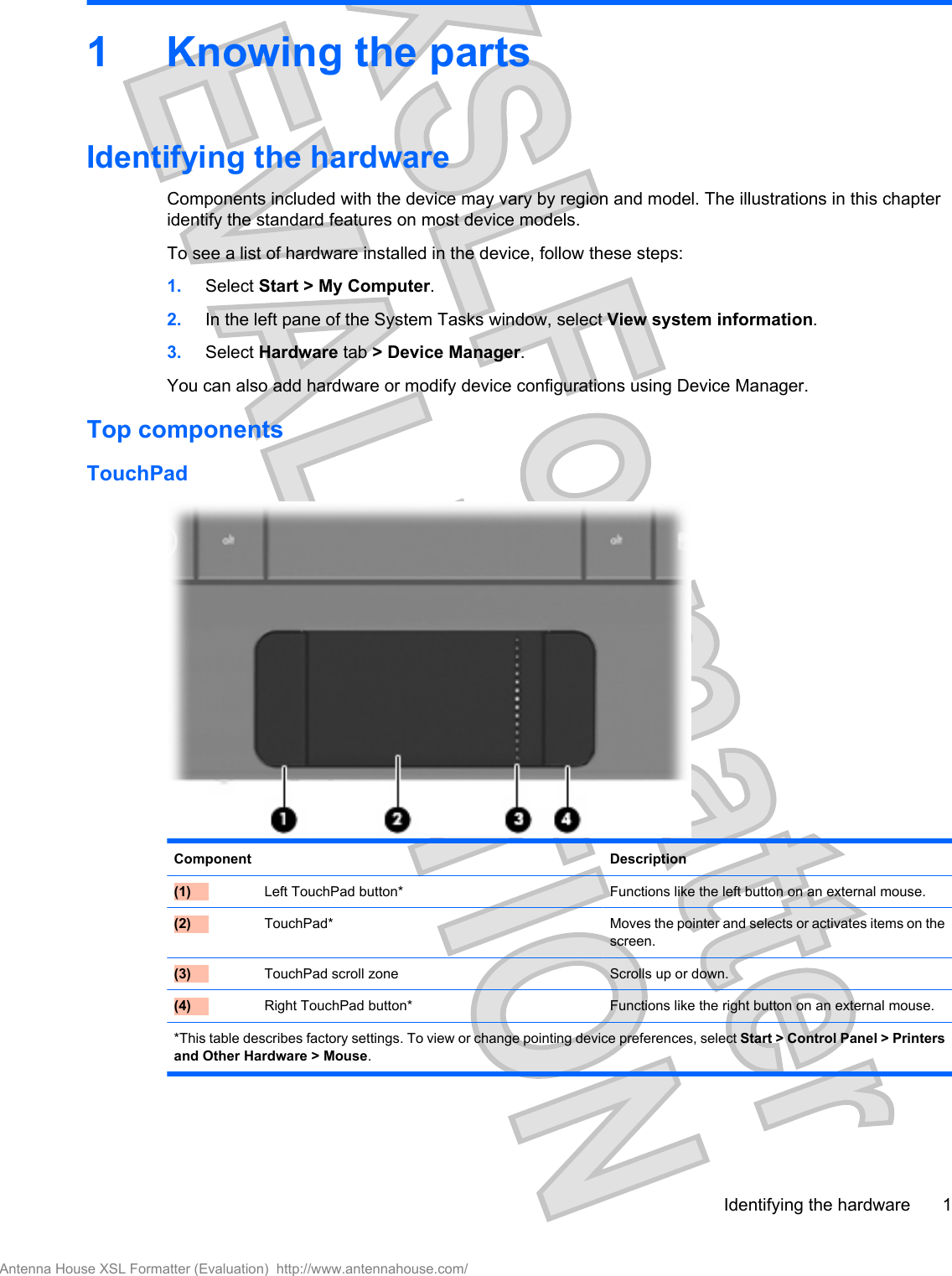 1 Knowing the partsIdentifying the hardwareComponents included with the device may vary by region and model. The illustrations in this chapteridentify the standard features on most device models.To see a list of hardware installed in the device, follow these steps:1. Select Start &gt; My Computer.2. In the left pane of the System Tasks window, select View system information.3. Select Hardware tab &gt; Device Manager.You can also add hardware or modify device configurations using Device Manager.Top componentsTouchPadComponent Description(1)  Left TouchPad button* Functions like the left button on an external mouse.(2)  TouchPad* Moves the pointer and selects or activates items on thescreen.(3)  TouchPad scroll zone Scrolls up or down.(4)  Right TouchPad button* Functions like the right button on an external mouse.*This table describes factory settings. To view or change pointing device preferences, select Start &gt; Control Panel &gt; Printersand Other Hardware &gt; Mouse.Identifying the hardware 1Antenna House XSL Formatter (Evaluation)  http://www.antennahouse.com/