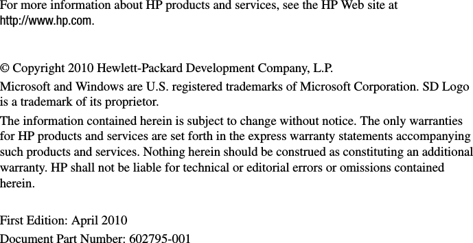 For more information about HP products and services, see the HP Web site at http://www.hp.com.© Copyright 2010 Hewlett-Packard Development Company, L.P. Microsoft and Windows are U.S. registered trademarks of Microsoft Corporation. SD Logo is a trademark of its proprietor.The information contained herein is subject to change without notice. The only warranties for HP products and services are set forth in the express warranty statements accompanying such products and services. Nothing herein should be construed as constituting an additional warranty. HP shall not be liable for technical or editorial errors or omissions contained herein.First Edition: April 2010Document Part Number: 602795-001