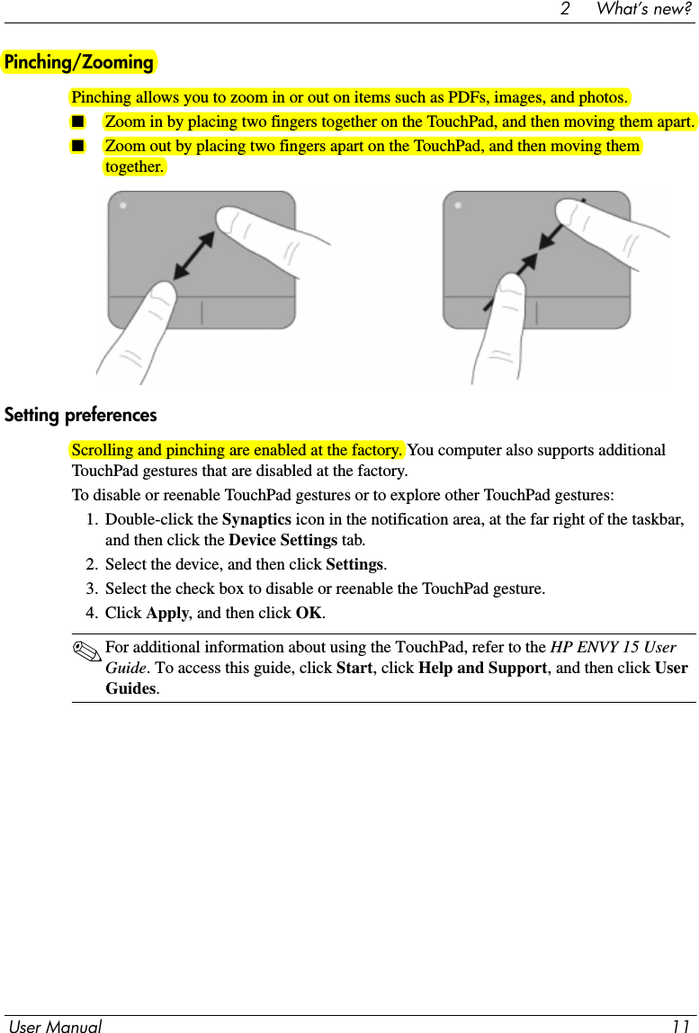 User Manual 112     What’s new?Pinching/ZoomingPinching allows you to zoom in or out on items such as PDFs, images, and photos. ■Zoom in by placing two fingers together on the TouchPad, and then moving them apart.■Zoom out by placing two fingers apart on the TouchPad, and then moving them together.Setting preferencesScrolling and pinching are enabled at the factory. You computer also supports additional TouchPad gestures that are disabled at the factory.To disable or reenable TouchPad gestures or to explore other TouchPad gestures:1. Double-click the Synaptics icon in the notification area, at the far right of the taskbar, and then click the Device Settings tab.2. Select the device, and then click Settings.3. Select the check box to disable or reenable the TouchPad gesture.4. Click Apply, and then click OK.✎For additional information about using the TouchPad, refer to the HP ENVY 15 User Guide. To access this guide, click Start, click Help and Support, and then click User Guides. 