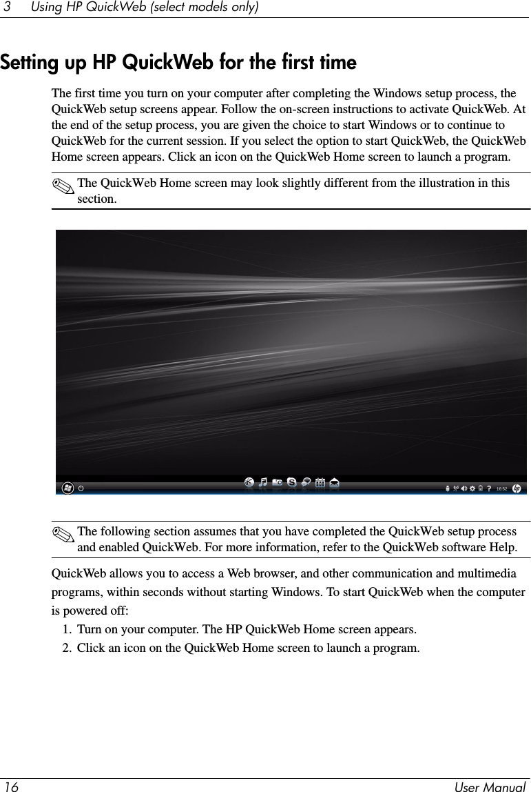 16 User Manual3     Using HP QuickWeb (select models only)The first time you turn on your computer after completing the Windows setup process, the QuickWeb setup screens appear. Follow the on-screen instructions to activate QuickWeb. At the end of the setup process, you are given the choice to start Windows or to continue to QuickWeb for the current session. If you select the option to start QuickWeb, the QuickWeb Home screen appears. Click an icon on the QuickWeb Home screen to launch a program.✎The QuickWeb Home screen may look slightly different from the illustration in this section.✎The following section assumes that you have completed the QuickWeb setup process and enabled QuickWeb. For more information, refer to the QuickWeb software Help.QuickWeb allows you to access a Web browser, and other communication and multimediaprograms, within seconds without starting Windows. To start QuickWeb when the computeris powered off:1. Turn on your computer. The HP QuickWeb Home screen appears.2. Click an icon on the QuickWeb Home screen to launch a program.Setting up HP QuickWeb for the first time