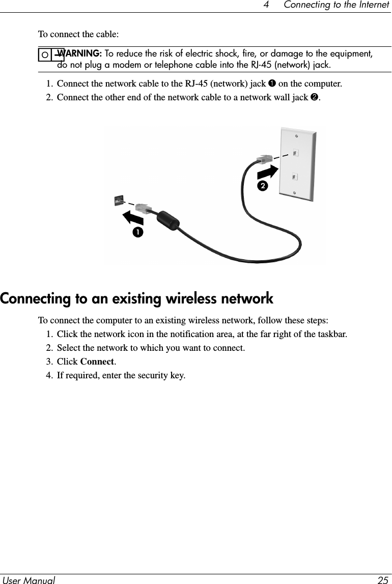 User Manual 254     Connecting to the InternetTo connect the cable:ïWARNING: To reduce the risk of electric shock, fire, or damage to the equipment, do not plug a modem or telephone cable into the RJ-45 (network) jack.1. Connect the network cable to the RJ-45 (network) jack 1 on the computer.2. Connect the other end of the network cable to a network wall jack 2.To connect the computer to an existing wireless network, follow these steps:1. Click the network icon in the notification area, at the far right of the taskbar.2. Select the network to which you want to connect.3. Click Connect.4. If required, enter the security key.Connecting to an existing wireless network