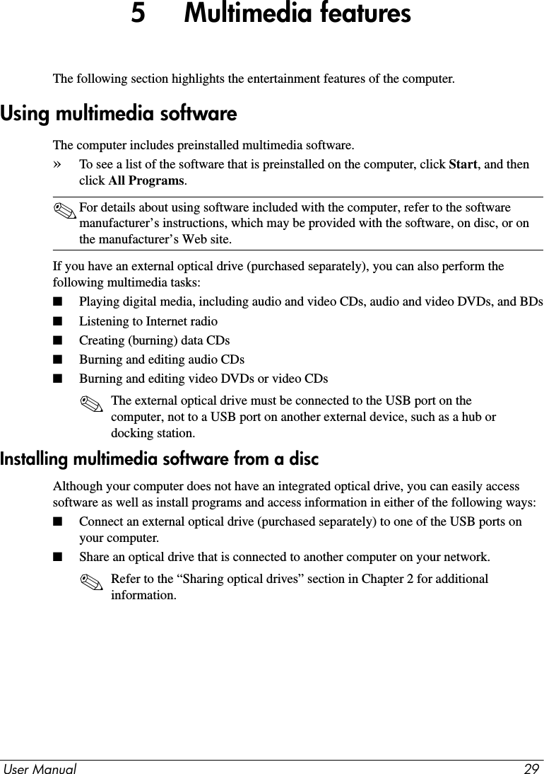 User Manual 295     Multimedia featuresThe following section highlights the entertainment features of the computer.The computer includes preinstalled multimedia software.»To see a list of the software that is preinstalled on the computer, click Start, and then click All Programs.✎For details about using software included with the computer, refer to the software manufacturer’s instructions, which may be provided with the software, on disc, or on the manufacturer’s Web site.If you have an external optical drive (purchased separately), you can also perform the following multimedia tasks:■Playing digital media, including audio and video CDs, audio and video DVDs, and BDs■Listening to Internet radio■Creating (burning) data CDs■Burning and editing audio CDs■Burning and editing video DVDs or video CDs✎The external optical drive must be connected to the USB port on the computer, not to a USB port on another external device, such as a hub or docking station.Installing multimedia software from a discAlthough your computer does not have an integrated optical drive, you can easily access software as well as install programs and access information in either of the following ways:■Connect an external optical drive (purchased separately) to one of the USB ports on your computer.■Share an optical drive that is connected to another computer on your network.✎Refer to the “Sharing optical drives” section in Chapter 2 for additional information.Using multimedia software