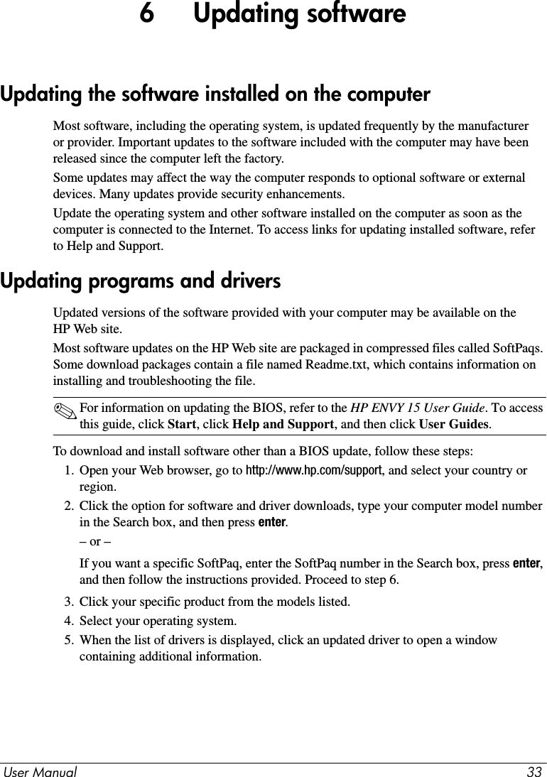 User Manual 336     Updating softwareMost software, including the operating system, is updated frequently by the manufacturer or provider. Important updates to the software included with the computer may have been released since the computer left the factory.Some updates may affect the way the computer responds to optional software or external devices. Many updates provide security enhancements.Update the operating system and other software installed on the computer as soon as the computer is connected to the Internet. To access links for updating installed software, refer to Help and Support.Updated versions of the software provided with your computer may be available on the HP Web site.Most software updates on the HP Web site are packaged in compressed files called SoftPaqs. Some download packages contain a file named Readme.txt, which contains information on installing and troubleshooting the file.✎For information on updating the BIOS, refer to the HP ENVY 15 User Guide. To access this guide, click Start, click Help and Support, and then click User Guides.To download and install software other than a BIOS update, follow these steps:1. Open your Web browser, go to http://www.hp.com/support, and select your country or region.2. Click the option for software and driver downloads, type your computer model number in the Search box, and then press enter.– or –If you want a specific SoftPaq, enter the SoftPaq number in the Search box, press enter, and then follow the instructions provided. Proceed to step 6.3. Click your specific product from the models listed.4. Select your operating system.5. When the list of drivers is displayed, click an updated driver to open a window containing additional information.Updating the software installed on the computerUpdating programs and drivers