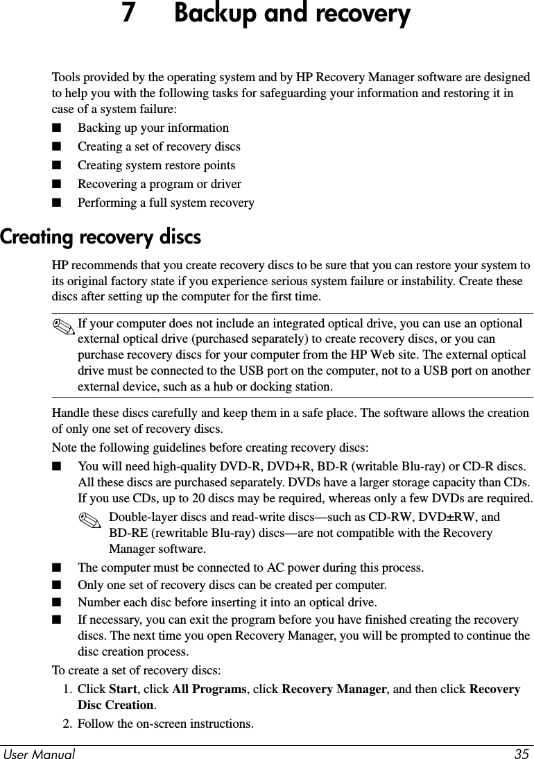 User Manual 357     Backup and recoveryTools provided by the operating system and by HP Recovery Manager software are designed to help you with the following tasks for safeguarding your information and restoring it in case of a system failure:■Backing up your information■Creating a set of recovery discs■Creating system restore points■Recovering a program or driver■Performing a full system recoveryHP recommends that you create recovery discs to be sure that you can restore your system to its original factory state if you experience serious system failure or instability. Create these discs after setting up the computer for the first time.✎If your computer does not include an integrated optical drive, you can use an optional external optical drive (purchased separately) to create recovery discs, or you can purchase recovery discs for your computer from the HP Web site. The external optical drive must be connected to the USB port on the computer, not to a USB port on another external device, such as a hub or docking station.Handle these discs carefully and keep them in a safe place. The software allows the creation of only one set of recovery discs.Note the following guidelines before creating recovery discs:■You will need high-quality DVD-R, DVD+R, BD-R (writable Blu-ray) or CD-R discs. All these discs are purchased separately. DVDs have a larger storage capacity than CDs. If you use CDs, up to 20 discs may be required, whereas only a few DVDs are required.✎Double-layer discs and read-write discs—such as CD-RW, DVD±RW, and BD-RE (rewritable Blu-ray) discs—are not compatible with the Recovery Manager software.■The computer must be connected to AC power during this process.■Only one set of recovery discs can be created per computer.■Number each disc before inserting it into an optical drive.■If necessary, you can exit the program before you have finished creating the recovery discs. The next time you open Recovery Manager, you will be prompted to continue the disc creation process.To create a set of recovery discs:1. Click Start, click All Programs, click Recovery Manager, and then click Recovery Disc Creation.2. Follow the on-screen instructions.Creating recovery discs