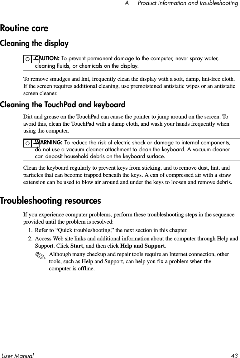 User Manual 43A     Product information and troubleshootingCleaning the displayïCAUTION: To prevent permanent damage to the computer, never spray water, cleaning fluids, or chemicals on the display.To remove smudges and lint, frequently clean the display with a soft, damp, lint-free cloth. If the screen requires additional cleaning, use premoistened antistatic wipes or an antistatic screen cleaner.Cleaning the TouchPad and keyboardDirt and grease on the TouchPad can cause the pointer to jump around on the screen. To avoid this, clean the TouchPad with a damp cloth, and wash your hands frequently when using the computer.ïWARNING: To reduce the risk of electric shock or damage to internal components, do not use a vacuum cleaner attachment to clean the keyboard. A vacuum cleaner can deposit household debris on the keyboard surface.Clean the keyboard regularly to prevent keys from sticking, and to remove dust, lint, and particles that can become trapped beneath the keys. A can of compressed air with a straw extension can be used to blow air around and under the keys to loosen and remove debris.If you experience computer problems, perform these troubleshooting steps in the sequence provided until the problem is resolved:1. Refer to “Quick troubleshooting,” the next section in this chapter.2. Access Web site links and additional information about the computer through Help and Support. Click Start, and then click Help and Support.✎Although many checkup and repair tools require an Internet connection, other tools, such as Help and Support, can help you fix a problem when the computer is offline.Routine careTroubleshooting resources