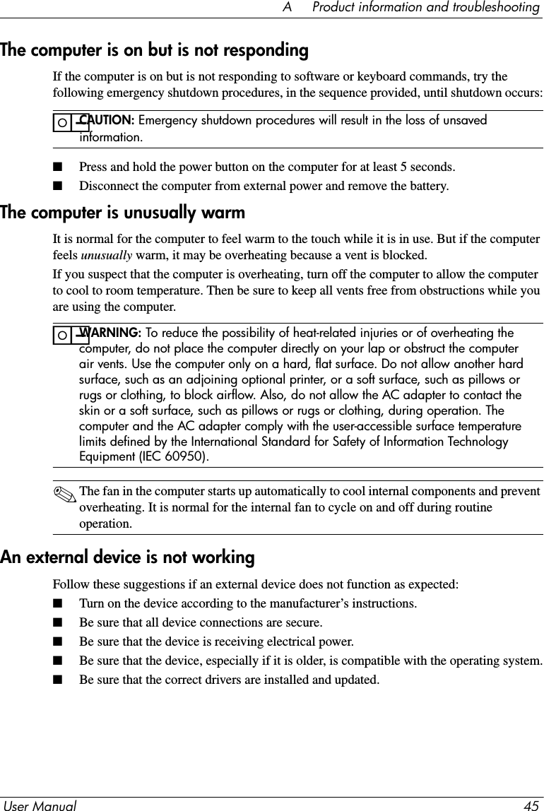 User Manual 45A     Product information and troubleshootingThe computer is on but is not respondingIf the computer is on but is not responding to software or keyboard commands, try the following emergency shutdown procedures, in the sequence provided, until shutdown occurs:ïCAUTION: Emergency shutdown procedures will result in the loss of unsaved information.■Press and hold the power button on the computer for at least 5 seconds.■Disconnect the computer from external power and remove the battery.The computer is unusually warmIt is normal for the computer to feel warm to the touch while it is in use. But if the computer feels unusually warm, it may be overheating because a vent is blocked.If you suspect that the computer is overheating, turn off the computer to allow the computer to cool to room temperature. Then be sure to keep all vents free from obstructions while you are using the computer.ïWARNING: To reduce the possibility of heat-related injuries or of overheating the computer, do not place the computer directly on your lap or obstruct the computer air vents. Use the computer only on a hard, flat surface. Do not allow another hard surface, such as an adjoining optional printer, or a soft surface, such as pillows or rugs or clothing, to block airflow. Also, do not allow the AC adapter to contact the skin or a soft surface, such as pillows or rugs or clothing, during operation. The computer and the AC adapter comply with the user-accessible surface temperature limits defined by the International Standard for Safety of Information Technology Equipment (IEC 60950).✎The fan in the computer starts up automatically to cool internal components and prevent overheating. It is normal for the internal fan to cycle on and off during routine operation.An external device is not workingFollow these suggestions if an external device does not function as expected:■Turn on the device according to the manufacturer’s instructions. ■Be sure that all device connections are secure.■Be sure that the device is receiving electrical power.■Be sure that the device, especially if it is older, is compatible with the operating system.■Be sure that the correct drivers are installed and updated.
