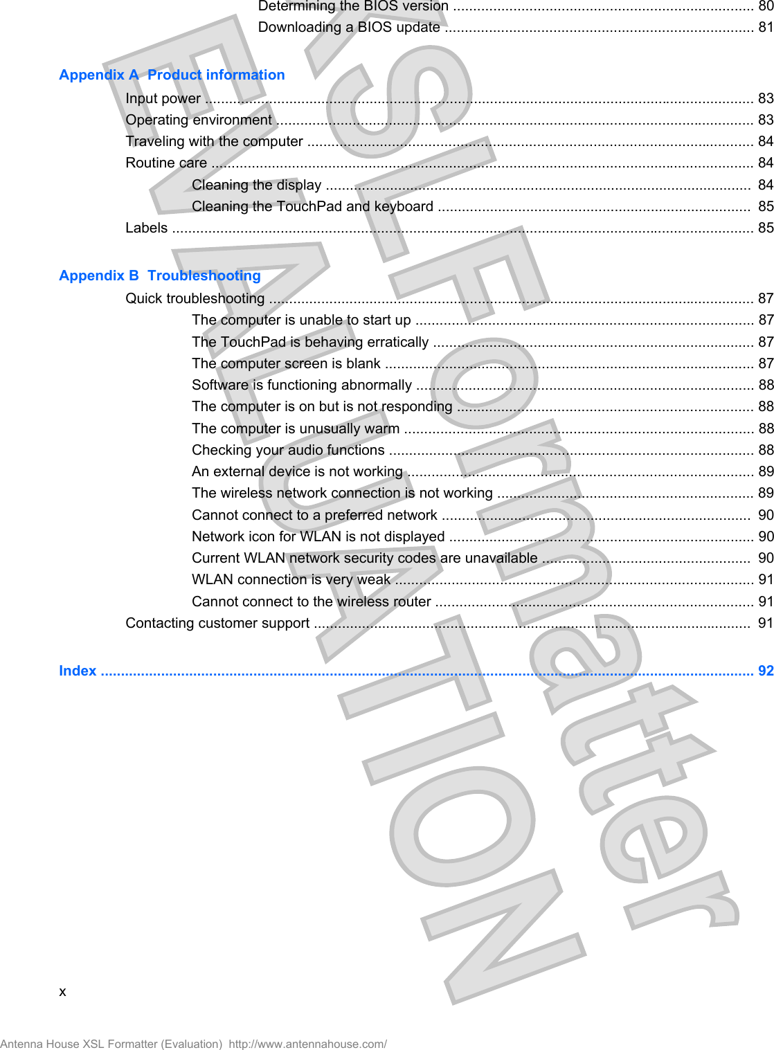 Determining the BIOS version ........................................................................... 80Downloading a BIOS update ............................................................................. 81Appendix A  Product informationInput power ......................................................................................................................................... 83Operating environment ....................................................................................................................... 83Traveling with the computer ............................................................................................................... 84Routine care ....................................................................................................................................... 84Cleaning the display ..........................................................................................................  84Cleaning the TouchPad and keyboard ..............................................................................  85Labels ................................................................................................................................................. 85Appendix B  TroubleshootingQuick troubleshooting ......................................................................................................................... 87The computer is unable to start up .................................................................................... 87The TouchPad is behaving erratically ................................................................................ 87The computer screen is blank ............................................................................................ 87Software is functioning abnormally .................................................................................... 88The computer is on but is not responding .......................................................................... 88The computer is unusually warm ....................................................................................... 88Checking your audio functions ........................................................................................... 88An external device is not working ...................................................................................... 89The wireless network connection is not working ................................................................ 89Cannot connect to a preferred network .............................................................................  90Network icon for WLAN is not displayed ............................................................................ 90Current WLAN network security codes are unavailable ....................................................  90WLAN connection is very weak ......................................................................................... 91Cannot connect to the wireless router ............................................................................... 91Contacting customer support .............................................................................................................  91Index ................................................................................................................................................................... 92xAntenna House XSL Formatter (Evaluation)  http://www.antennahouse.com/