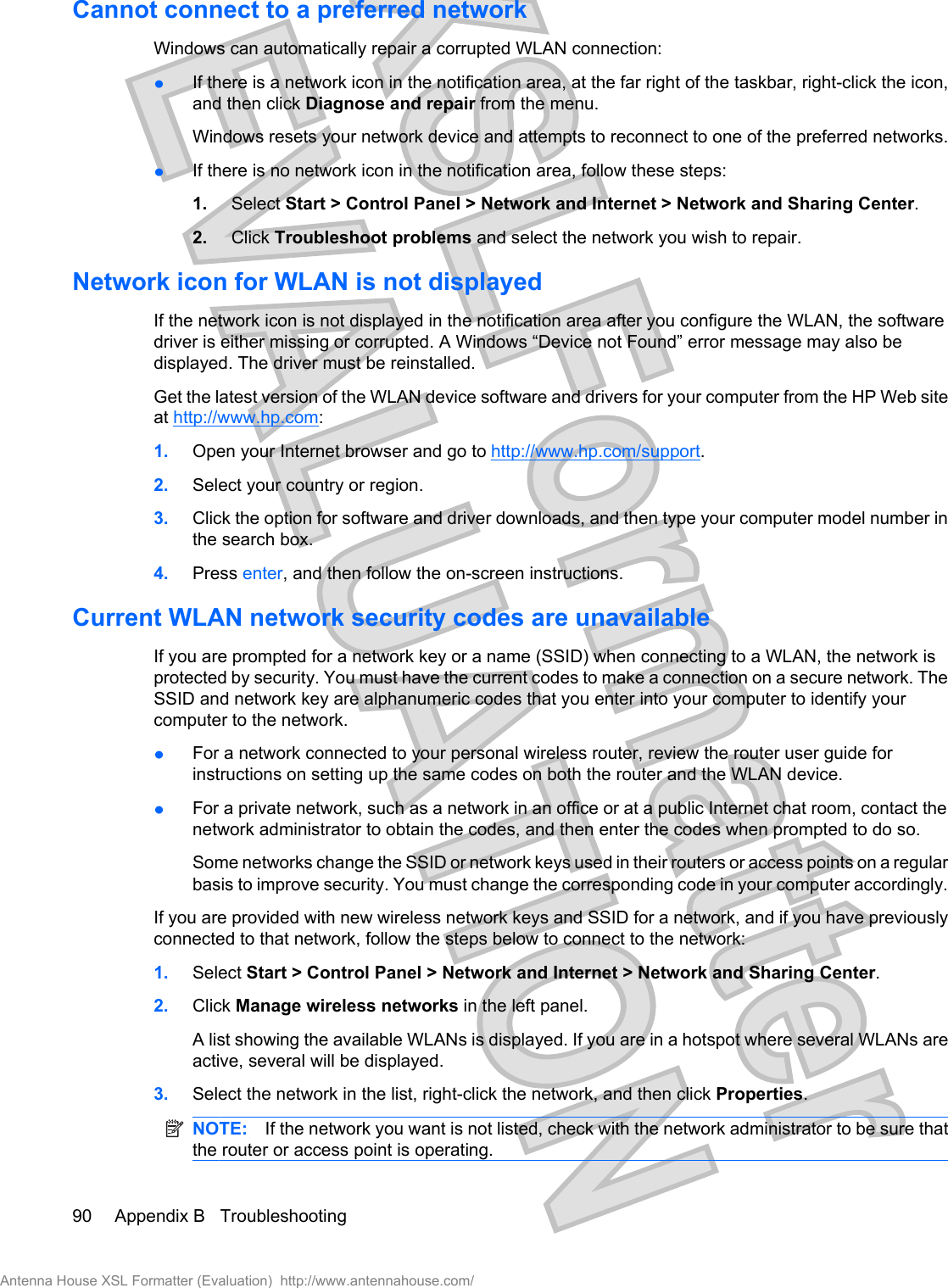 Cannot connect to a preferred networkWindows can automatically repair a corrupted WLAN connection:łIf there is a network icon in the notification area, at the far right of the taskbar, right-click the icon,and then click Diagnose and repair from the menu.Windows resets your network device and attempts to reconnect to one of the preferred networks.łIf there is no network icon in the notification area, follow these steps:1. Select Start &gt; Control Panel &gt; Network and Internet &gt; Network and Sharing Center.2. Click Troubleshoot problems and select the network you wish to repair.Network icon for WLAN is not displayedIf the network icon is not displayed in the notification area after you configure the WLAN, the softwaredriver is either missing or corrupted. A Windows “Device not Found” error message may also bedisplayed. The driver must be reinstalled.Get the latest version of the WLAN device software and drivers for your computer from the HP Web siteat http://www.hp.com:1. Open your Internet browser and go to http://www.hp.com/support.2. Select your country or region.3. Click the option for software and driver downloads, and then type your computer model number inthe search box.4. Press enter, and then follow the on-screen instructions.Current WLAN network security codes are unavailableIf you are prompted for a network key or a name (SSID) when connecting to a WLAN, the network isprotected by security. You must have the current codes to make a connection on a secure network. TheSSID and network key are alphanumeric codes that you enter into your computer to identify yourcomputer to the network.łFor a network connected to your personal wireless router, review the router user guide forinstructions on setting up the same codes on both the router and the WLAN device.łFor a private network, such as a network in an office or at a public Internet chat room, contact thenetwork administrator to obtain the codes, and then enter the codes when prompted to do so.Some networks change the SSID or network keys used in their routers or access points on a regularbasis to improve security. You must change the corresponding code in your computer accordingly.If you are provided with new wireless network keys and SSID for a network, and if you have previouslyconnected to that network, follow the steps below to connect to the network:1. Select Start &gt; Control Panel &gt; Network and Internet &gt; Network and Sharing Center.2. Click Manage wireless networks in the left panel.A list showing the available WLANs is displayed. If you are in a hotspot where several WLANs areactive, several will be displayed.3. Select the network in the list, right-click the network, and then click Properties.NOTE: If the network you want is not listed, check with the network administrator to be sure thatthe router or access point is operating.90 Appendix B   TroubleshootingAntenna House XSL Formatter (Evaluation)  http://www.antennahouse.com/