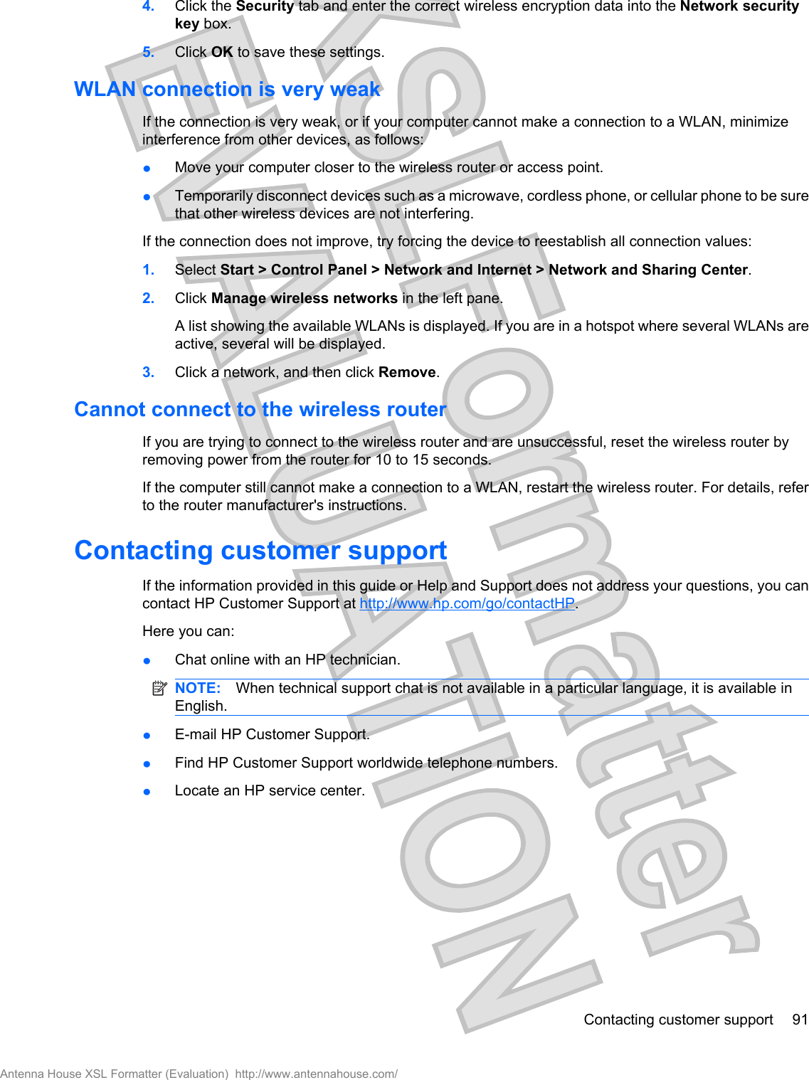 4. Click the Security tab and enter the correct wireless encryption data into the Network securitykey box.5. Click OK to save these settings.WLAN connection is very weakIf the connection is very weak, or if your computer cannot make a connection to a WLAN, minimizeinterference from other devices, as follows:łMove your computer closer to the wireless router or access point.łTemporarily disconnect devices such as a microwave, cordless phone, or cellular phone to be surethat other wireless devices are not interfering.If the connection does not improve, try forcing the device to reestablish all connection values:1. Select Start &gt; Control Panel &gt; Network and Internet &gt; Network and Sharing Center.2. Click Manage wireless networks in the left pane.A list showing the available WLANs is displayed. If you are in a hotspot where several WLANs areactive, several will be displayed.3. Click a network, and then click Remove.Cannot connect to the wireless routerIf you are trying to connect to the wireless router and are unsuccessful, reset the wireless router byremoving power from the router for 10 to 15 seconds.If the computer still cannot make a connection to a WLAN, restart the wireless router. For details, referto the router manufacturer&apos;s instructions.Contacting customer supportIf the information provided in this guide or Help and Support does not address your questions, you cancontact HP Customer Support at http://www.hp.com/go/contactHP.Here you can:łChat online with an HP technician.NOTE: When technical support chat is not available in a particular language, it is available inEnglish.łE-mail HP Customer Support.łFind HP Customer Support worldwide telephone numbers.łLocate an HP service center.Contacting customer support 91Antenna House XSL Formatter (Evaluation)  http://www.antennahouse.com/