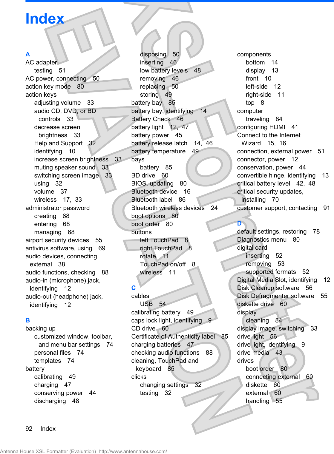 IndexAAC adaptertesting 51AC power, connecting 50action key mode 80action keysadjusting volume 33audio CD, DVD, or BDcontrols 33decrease screenbrightness 33Help and Support 32identifying 10increase screen brightness 33muting speaker sound 33switching screen image 33using 32volume 37wireless 17,  33administrator passwordcreating 68entering 68managing 68airport security devices 55antivirus software, using 69audio devices, connectingexternal 38audio functions, checking 88audio-in (microphone) jack,identifying 12audio-out (headphone) jack,identifying 12Bbacking upcustomized window, toolbar,and menu bar settings 74personal files 74templates 74batterycalibrating 49charging 47conserving power 44discharging 48disposing 50inserting 46low battery levels 48removing 46replacing 50storing 49battery bay 85battery bay, identifying 14Battery Check 46battery light 12,  47battery power 45battery release latch 14,  46battery temperature 49baysbattery 85BD drive 60BIOS, updating 80Bluetooth device 16Bluetooth label 86Bluetooth wireless devices 24boot options 80boot order 80buttonsleft TouchPad 8right TouchPad 8rotate 11TouchPad on/off 8wireless 11CcablesUSB 54calibrating battery 49caps lock light, identifying 9CD drive 60Certificate of Authenticity label 85charging batteries 47checking audio functions 88cleaning, TouchPad andkeyboard 85clickschanging settings 32testing 32componentsbottom 14display 13front 10left-side 12right-side 11top 8computertraveling 84configuring HDMI 41Connect to the InternetWizard 15,  16connection, external power 51connector, power 12conservation, power 44convertible hinge, identifying 13critical battery level 42,  48critical security updates,installing 70customer support, contacting 91Ddefault settings, restoring 78Diagnostics menu 80digital cardinserting 52removing 53supported formats 52Digital Media Slot, identifying 12Disk Cleanup software 56Disk Defragmenter software 55diskette drive 60displaycleaning 84display image, switching 33drive light 56drive light, identifying 9drive media 43drivesboot order 80connecting external 60diskette 60external 60handling 5592 IndexAntenna House XSL Formatter (Evaluation)  http://www.antennahouse.com/