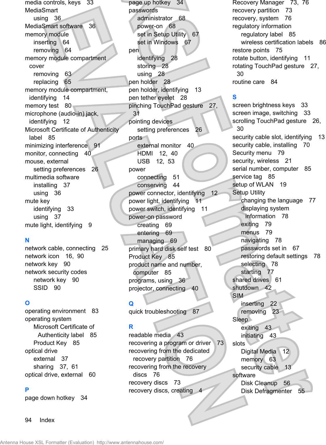 media controls, keys 33MediaSmartusing 36MediaSmart software 36memory moduleinserting 64removing 64memory module compartmentcoverremoving 63replacing 65memory module compartment,identifying 14memory test 80microphone (audio-in) jack,identifying 12Microsoft Certificate of Authenticitylabel 85minimizing interference 91monitor, connecting 40mouse, externalsetting preferences 26multimedia softwareinstalling 37using 36mute keyidentifying 33using 37mute light, identifying 9Nnetwork cable, connecting 25network icon 16,  90network key 90network security codesnetwork key 90SSID 90Ooperating environment 83operating systemMicrosoft Certificate ofAuthenticity label 85Product Key 85optical driveexternal 37sharing 37,  61optical drive, external 60Ppage down hotkey 34page up hotkey 34passwordsadministrator 68power-on 68set in Setup Utility 67set in Windows 67penidentifying 28storing 28using 28pen holder 28pen holder, identifying 13pen tether eyelet 28pinching TouchPad gesture 27,31pointing devicessetting preferences 26portsexternal monitor 40HDMI 12,  40USB 12,  53powerconnecting 51conserving 44power connector, identifying 12power light, identifying 11power switch, identifying 11power-on passwordcreating 69entering 69managing 69primary hard disk self test 80Product Key 85product name and number,computer 85programs, using 36projector, connecting 40Qquick troubleshooting 87Rreadable media 43recovering a program or driver 73recovering from the dedicatedrecovery partition 76recovering from the recoverydiscs 76recovery discs 73recovery discs, creating 4Recovery Manager 73,  76recovery partition 73recovery, system 76regulatory informationregulatory label 85wireless certification labels 86restore points 75rotate button, identifying 11rotating TouchPad gesture 27,30routine care 84Sscreen brightness keys 33screen image, switching 33scrolling TouchPad gesture 26,30security cable slot, identifying 13security cable, installing 70Security menu 79security, wireless 21serial number, computer 85service tag 85setup of WLAN 19Setup Utilitychanging the language 77displaying systeminformation 78exiting 79menus 79navigating 78passwords set in 67restoring default settings 78selecting 78starting 77shared drives 61shutdown 42SIMinserting 22removing 23Sleepexiting 43initiating 43slotsDigital Media 12memory 63security cable 13softwareDisk Cleanup 56Disk Defragmenter 5594 IndexAntenna House XSL Formatter (Evaluation)  http://www.antennahouse.com/