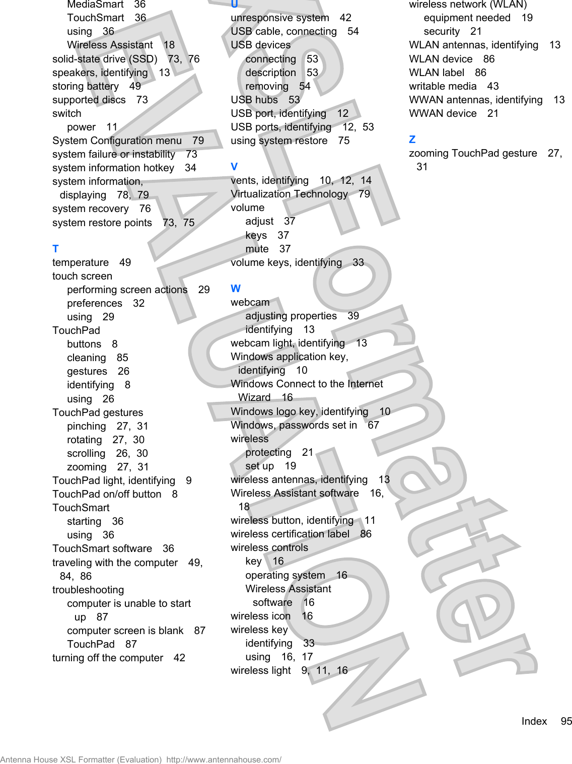 MediaSmart 36TouchSmart 36using 36Wireless Assistant 18solid-state drive (SSD) 73,  76speakers, identifying 13storing battery 49supported discs 73switchpower 11System Configuration menu 79system failure or instability 73system information hotkey 34system information,displaying 78,  79system recovery 76system restore points 73,  75Ttemperature 49touch screenperforming screen actions 29preferences 32using 29TouchPadbuttons 8cleaning 85gestures 26identifying 8using 26TouchPad gesturespinching 27,  31rotating 27,  30scrolling 26,  30zooming 27,  31TouchPad light, identifying 9TouchPad on/off button 8TouchSmartstarting 36using 36TouchSmart software 36traveling with the computer 49,84,  86troubleshootingcomputer is unable to startup 87computer screen is blank 87TouchPad 87turning off the computer 42Uunresponsive system 42USB cable, connecting 54USB devicesconnecting 53description 53removing 54USB hubs 53USB port, identifying 12USB ports, identifying 12,  53using system restore 75Vvents, identifying 10,  12,  14Virtualization Technology 79volumeadjust 37keys 37mute 37volume keys, identifying 33Wwebcamadjusting properties 39identifying 13webcam light, identifying 13Windows application key,identifying 10Windows Connect to the InternetWizard 16Windows logo key, identifying 10Windows, passwords set in 67wirelessprotecting 21set up 19wireless antennas, identifying 13Wireless Assistant software 16,18wireless button, identifying 11wireless certification label 86wireless controlskey 16operating system 16Wireless Assistantsoftware 16wireless icon 16wireless keyidentifying 33using 16,  17wireless light 9,  11,  16wireless network (WLAN)equipment needed 19security 21WLAN antennas, identifying 13WLAN device 86WLAN label 86writable media 43WWAN antennas, identifying 13WWAN device 21Zzooming TouchPad gesture 27,31Index 95Antenna House XSL Formatter (Evaluation)  http://www.antennahouse.com/
