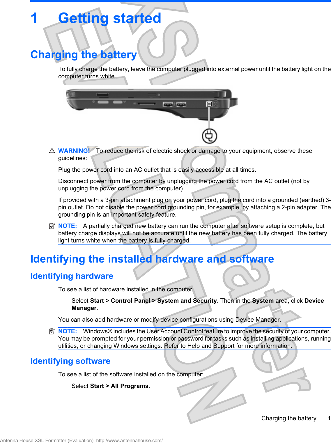 1 Getting startedCharging the batteryTo fully charge the battery, leave the computer plugged into external power until the battery light on thecomputer turns white.WARNING! To reduce the risk of electric shock or damage to your equipment, observe theseguidelines:Plug the power cord into an AC outlet that is easily accessible at all times.Disconnect power from the computer by unplugging the power cord from the AC outlet (not byunplugging the power cord from the computer).If provided with a 3-pin attachment plug on your power cord, plug the cord into a grounded (earthed) 3-pin outlet. Do not disable the power cord grounding pin, for example, by attaching a 2-pin adapter. Thegrounding pin is an important safety feature.NOTE: A partially charged new battery can run the computer after software setup is complete, butbattery charge displays will not be accurate until the new battery has been fully charged. The batterylight turns white when the battery is fully charged.Identifying the installed hardware and softwareIdentifying hardwareTo see a list of hardware installed in the computer:Select Start &gt; Control Panel &gt; System and Security. Then in the System area, click DeviceManager.You can also add hardware or modify device configurations using Device Manager.NOTE: Windows® includes the User Account Control feature to improve the security of your computer.You may be prompted for your permission or password for tasks such as installing applications, runningutilities, or changing Windows settings. Refer to Help and Support for more information.Identifying softwareTo see a list of the software installed on the computer:Select Start &gt; All Programs.Charging the battery 1Antenna House XSL Formatter (Evaluation)  http://www.antennahouse.com/