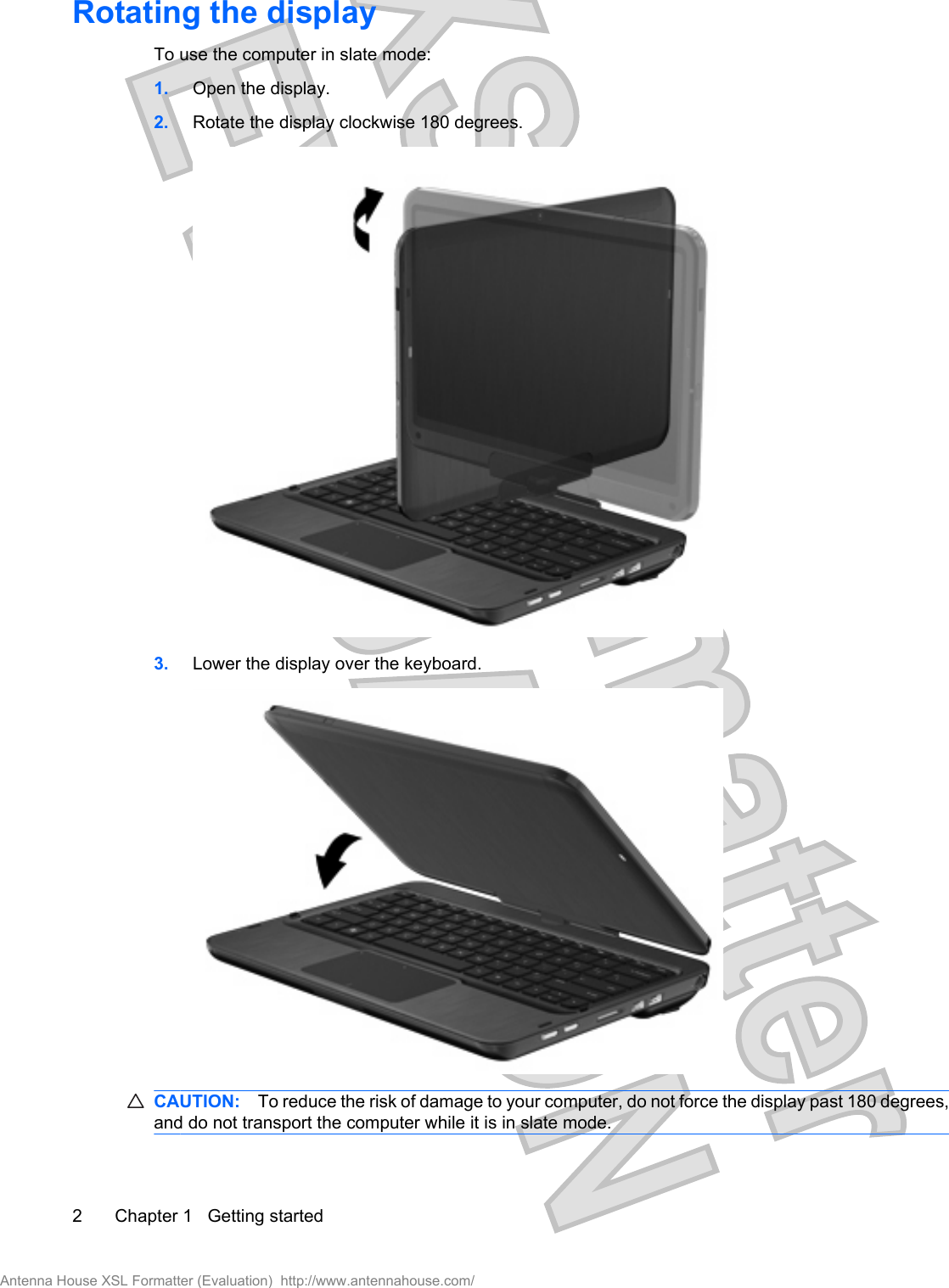 Rotating the displayTo use the computer in slate mode:1. Open the display.2. Rotate the display clockwise 180 degrees.3. Lower the display over the keyboard.CAUTION: To reduce the risk of damage to your computer, do not force the display past 180 degrees,and do not transport the computer while it is in slate mode.2 Chapter 1   Getting startedAntenna House XSL Formatter (Evaluation)  http://www.antennahouse.com/