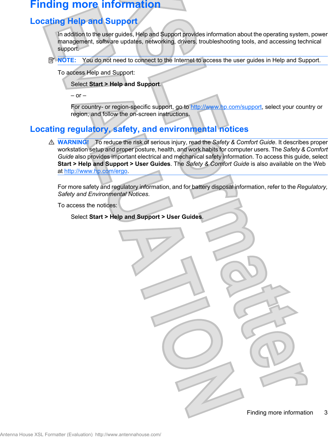 Finding more informationLocating Help and SupportIn addition to the user guides, Help and Support provides information about the operating system, powermanagement, software updates, networking, drivers, troubleshooting tools, and accessing technicalsupport.NOTE: You do not need to connect to the Internet to access the user guides in Help and Support.To access Help and Support:Select Start &gt; Help and Support.– or –For country- or region-specific support, go to http://www.hp.com/support, select your country orregion, and follow the on-screen instructions.Locating regulatory, safety, and environmental noticesWARNING! To reduce the risk of serious injury, read the Safety &amp; Comfort Guide. It describes properworkstation setup and proper posture, health, and work habits for computer users. The Safety &amp; ComfortGuide also provides important electrical and mechanical safety information. To access this guide, selectStart &gt; Help and Support &gt; User Guides. The Safety &amp; Comfort Guide is also available on the Webat http://www.hp.com/ergo.For more safety and regulatory information, and for battery disposal information, refer to the Regulatory,Safety and Environmental Notices.To access the notices:Select Start &gt; Help and Support &gt; User Guides.Finding more information 3Antenna House XSL Formatter (Evaluation)  http://www.antennahouse.com/