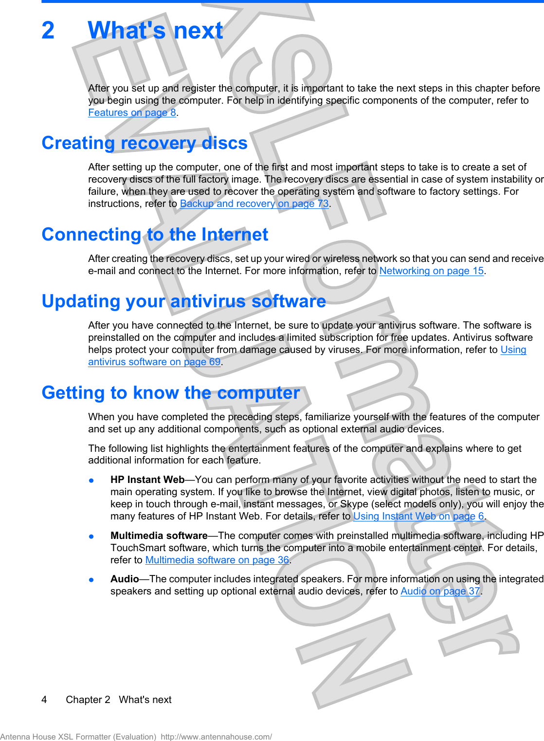 2What&apos;s nextAfter you set up and register the computer, it is important to take the next steps in this chapter beforeyou begin using the computer. For help in identifying specific components of the computer, refer toFeatures on page 8.Creating recovery discsAfter setting up the computer, one of the first and most important steps to take is to create a set ofrecovery discs of the full factory image. The recovery discs are essential in case of system instability orfailure, when they are used to recover the operating system and software to factory settings. Forinstructions, refer to Backup and recovery on page 73.Connecting to the InternetAfter creating the recovery discs, set up your wired or wireless network so that you can send and receivee-mail and connect to the Internet. For more information, refer to Networking on page 15.Updating your antivirus softwareAfter you have connected to the Internet, be sure to update your antivirus software. The software ispreinstalled on the computer and includes a limited subscription for free updates. Antivirus softwarehelps protect your computer from damage caused by viruses. For more information, refer to Usingantivirus software on page 69.Getting to know the computerWhen you have completed the preceding steps, familiarize yourself with the features of the computerand set up any additional components, such as optional external audio devices.The following list highlights the entertainment features of the computer and explains where to getadditional information for each feature.łHP Instant Web—You can perform many of your favorite activities without the need to start themain operating system. If you like to browse the Internet, view digital photos, listen to music, orkeep in touch through e-mail, instant messages, or Skype (select models only), you will enjoy themany features of HP Instant Web. For details, refer to Using Instant Web on page 6.łMultimedia software—The computer comes with preinstalled multimedia software, including HPTouchSmart software, which turns the computer into a mobile entertainment center. For details,refer to Multimedia software on page 36.łAudio—The computer includes integrated speakers. For more information on using the integratedspeakers and setting up optional external audio devices, refer to Audio on page 37.4 Chapter 2   What&apos;s nextAntenna House XSL Formatter (Evaluation)  http://www.antennahouse.com/