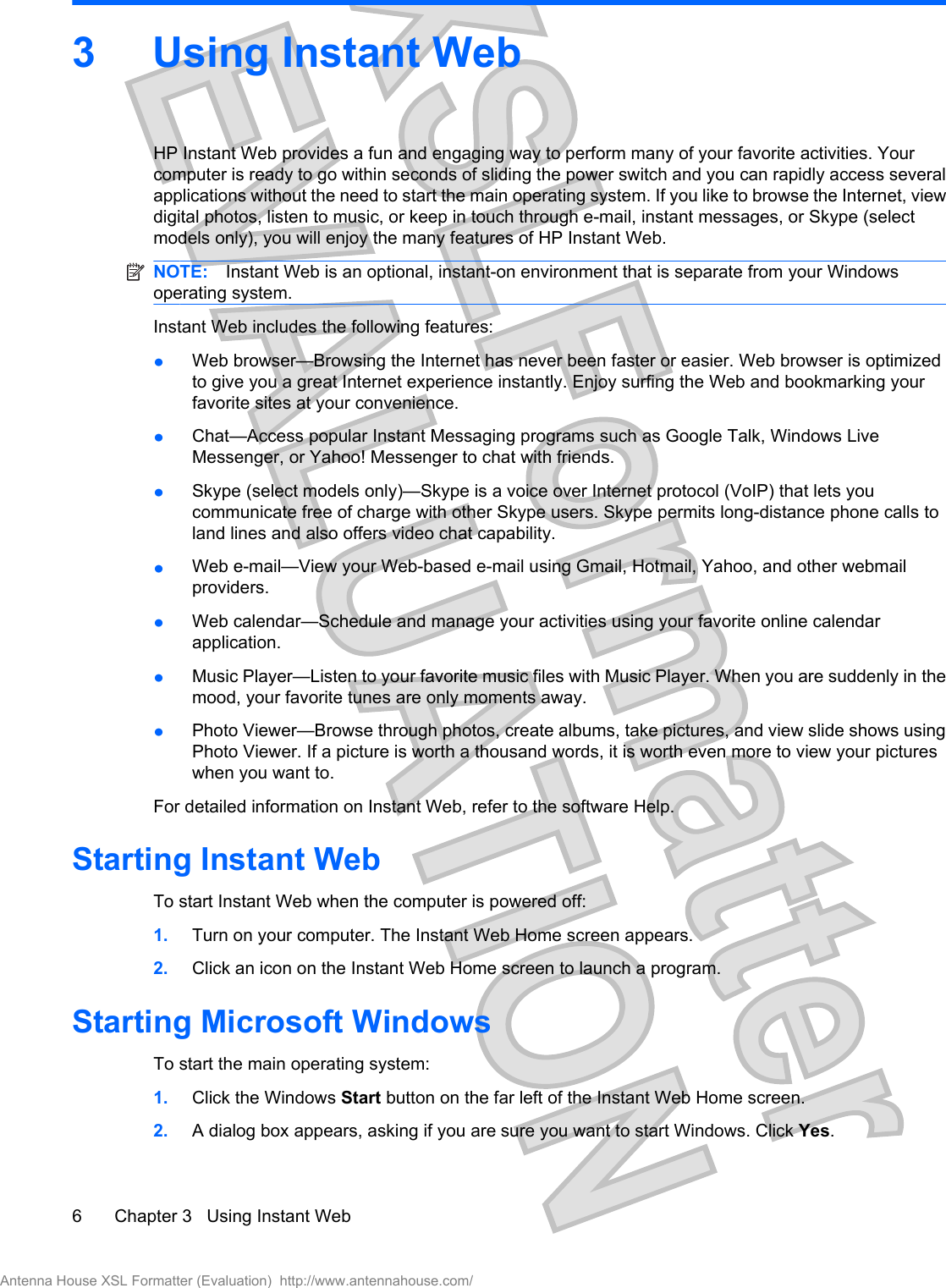3 Using Instant Web HP Instant Web provides a fun and engaging way to perform many of your favorite activities. Yourcomputer is ready to go within seconds of sliding the power switch and you can rapidly access severalapplications without the need to start the main operating system. If you like to browse the Internet, viewdigital photos, listen to music, or keep in touch through e-mail, instant messages, or Skype (selectmodels only), you will enjoy the many features of HP Instant Web.NOTE: Instant Web is an optional, instant-on environment that is separate from your Windowsoperating system.Instant Web includes the following features:łWeb browser—Browsing the Internet has never been faster or easier. Web browser is optimizedto give you a great Internet experience instantly. Enjoy surfing the Web and bookmarking yourfavorite sites at your convenience.łChat—Access popular Instant Messaging programs such as Google Talk, Windows LiveMessenger, or Yahoo! Messenger to chat with friends.łSkype (select models only)—Skype is a voice over Internet protocol (VoIP) that lets youcommunicate free of charge with other Skype users. Skype permits long-distance phone calls toland lines and also offers video chat capability.łWeb e-mail—View your Web-based e-mail using Gmail, Hotmail, Yahoo, and other webmailproviders.łWeb calendar—Schedule and manage your activities using your favorite online calendarapplication.łMusic Player—Listen to your favorite music files with Music Player. When you are suddenly in themood, your favorite tunes are only moments away.łPhoto Viewer—Browse through photos, create albums, take pictures, and view slide shows usingPhoto Viewer. If a picture is worth a thousand words, it is worth even more to view your pictureswhen you want to.For detailed information on Instant Web, refer to the software Help.Starting Instant WebTo start Instant Web when the computer is powered off:1. Turn on your computer. The Instant Web Home screen appears.2. Click an icon on the Instant Web Home screen to launch a program.Starting Microsoft WindowsTo start the main operating system:1. Click the Windows Start button on the far left of the Instant Web Home screen.2. A dialog box appears, asking if you are sure you want to start Windows. Click Yes.6 Chapter 3   Using Instant WebAntenna House XSL Formatter (Evaluation)  http://www.antennahouse.com/