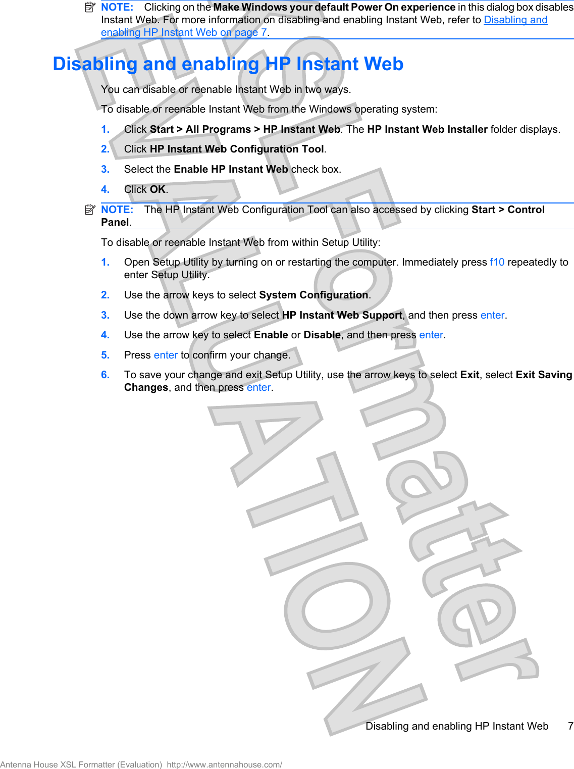 NOTE: Clicking on the Make Windows your default Power On experience in this dialog box disablesInstant Web. For more information on disabling and enabling Instant Web, refer to Disabling andenabling HP Instant Web on page 7.Disabling and enabling HP Instant WebYou can disable or reenable Instant Web in two ways.To disable or reenable Instant Web from the Windows operating system:1. Click Start &gt; All Programs &gt; HP Instant Web. The HP Instant Web Installer folder displays.2. Click HP Instant Web Configuration Tool.3. Select the Enable HP Instant Web check box.4. Click OK.NOTE: The HP Instant Web Configuration Tool can also accessed by clicking Start &gt; ControlPanel.To disable or reenable Instant Web from within Setup Utility:1. Open Setup Utility by turning on or restarting the computer. Immediately press f10 repeatedly toenter Setup Utility.2. Use the arrow keys to select System Configuration.3. Use the down arrow key to select HP Instant Web Support, and then press enter.4. Use the arrow key to select Enable or Disable, and then press enter.5. Press enter to confirm your change.6. To save your change and exit Setup Utility, use the arrow keys to select Exit, select Exit SavingChanges, and then press enter.Disabling and enabling HP Instant Web 7Antenna House XSL Formatter (Evaluation)  http://www.antennahouse.com/