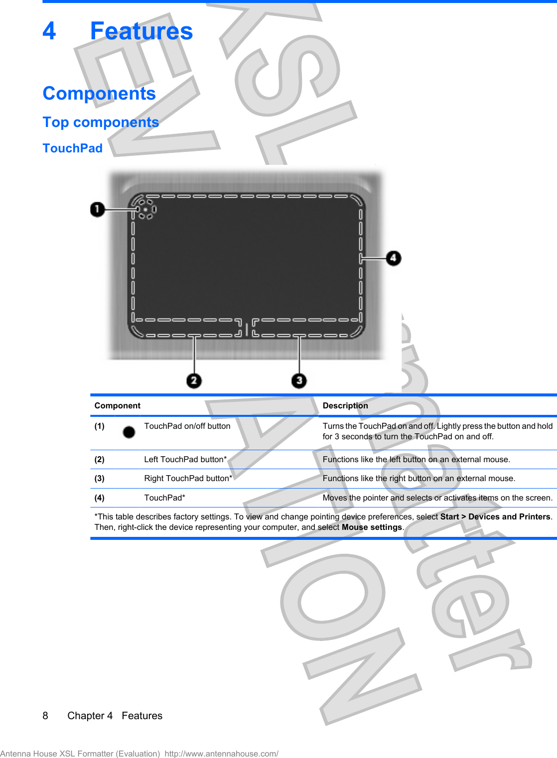 4FeaturesComponentsTop componentsTouchPadComponent Description(1) TouchPad on/off button  Turns the TouchPad on and off. Lightly press the button and holdfor 3 seconds to turn the TouchPad on and off.(2) Left TouchPad button* Functions like the left button on an external mouse.(3) Right TouchPad button* Functions like the right button on an external mouse.(4) TouchPad* Moves the pointer and selects or activates items on the screen.*This table describes factory settings. To view and change pointing device preferences, select Start &gt; Devices and Printers.Then, right-click the device representing your computer, and select Mouse settings.8 Chapter 4   FeaturesAntenna House XSL Formatter (Evaluation)  http://www.antennahouse.com/