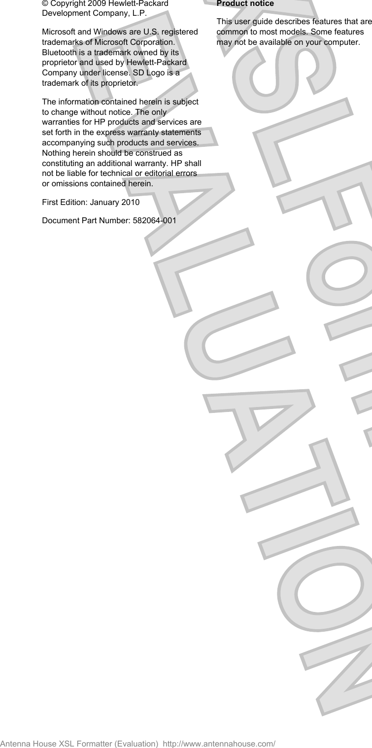 © Copyright 2009 Hewlett-PackardDevelopment Company, L.P.Microsoft and Windows are U.S. registeredtrademarks of Microsoft Corporation.Bluetooth is a trademark owned by itsproprietor and used by Hewlett-PackardCompany under license. SD Logo is atrademark of its proprietor.The information contained herein is subjectto change without notice. The onlywarranties for HP products and services areset forth in the express warranty statementsaccompanying such products and services.Nothing herein should be construed asconstituting an additional warranty. HP shallnot be liable for technical or editorial errorsor omissions contained herein.First Edition: January 2010Document Part Number: 582064-001Product noticeThis user guide describes features that arecommon to most models. Some featuresmay not be available on your computer.Antenna House XSL Formatter (Evaluation)  http://www.antennahouse.com/