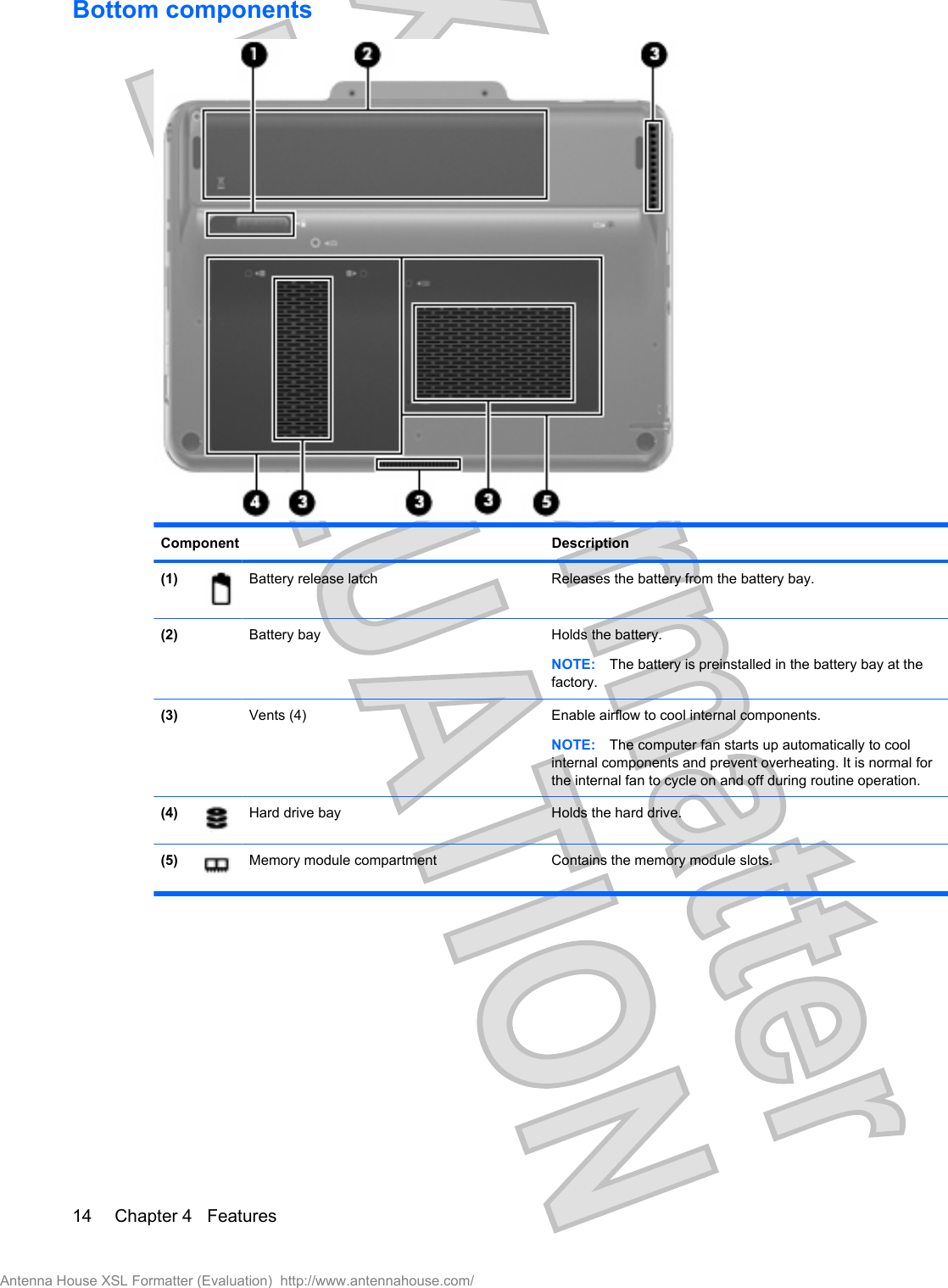 Bottom componentsComponent Description(1) Battery release latch Releases the battery from the battery bay.(2) Battery bay Holds the battery.NOTE: The battery is preinstalled in the battery bay at thefactory.(3) Vents (4) Enable airflow to cool internal components.NOTE: The computer fan starts up automatically to coolinternal components and prevent overheating. It is normal forthe internal fan to cycle on and off during routine operation.(4) Hard drive bay Holds the hard drive.(5) Memory module compartment Contains the memory module slots.14 Chapter 4   FeaturesAntenna House XSL Formatter (Evaluation)  http://www.antennahouse.com/