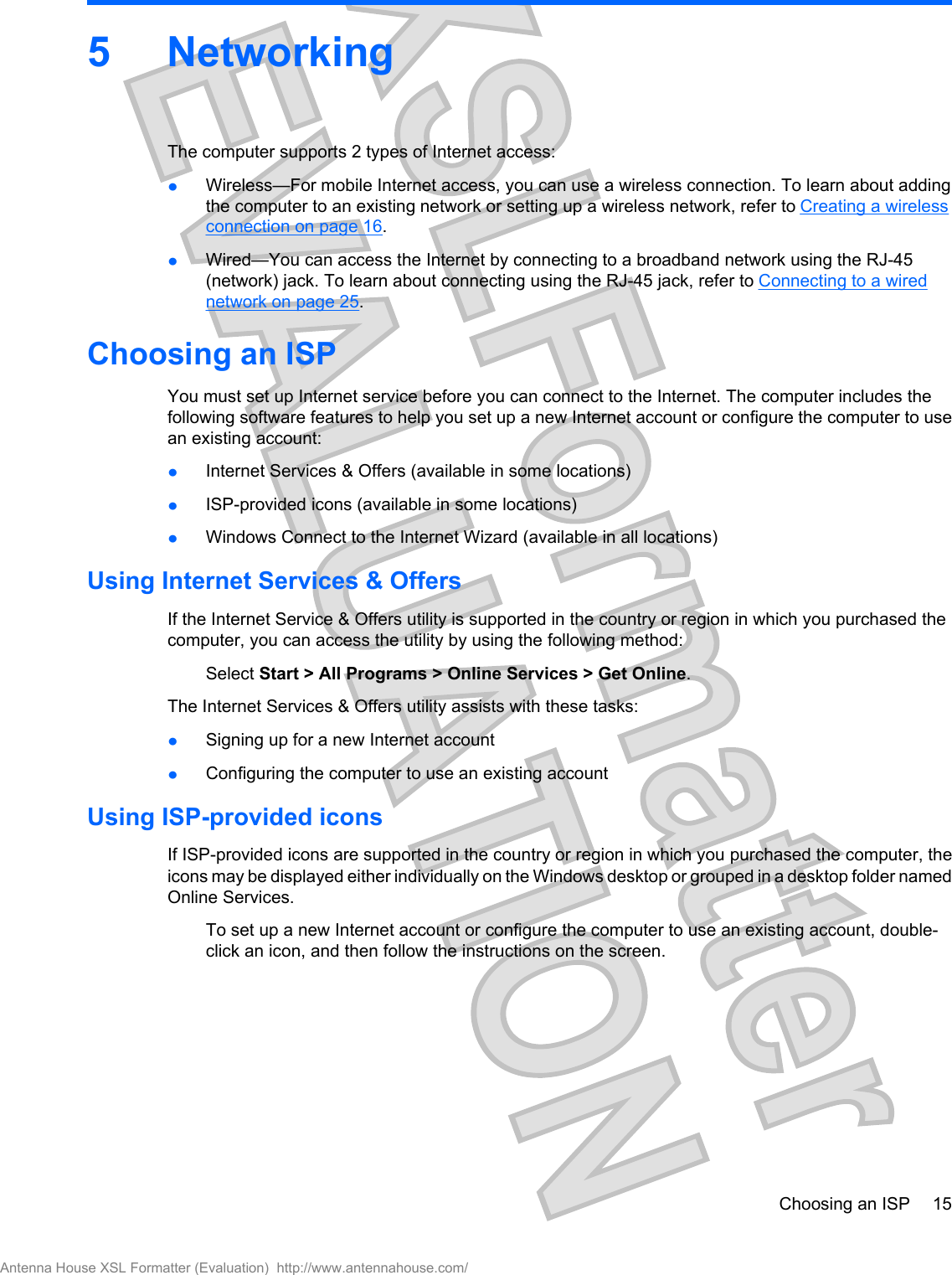 5NetworkingThe computer supports 2 types of Internet access:łWireless—For mobile Internet access, you can use a wireless connection. To learn about addingthe computer to an existing network or setting up a wireless network, refer to Creating a wirelessconnection on page 16.łWired—You can access the Internet by connecting to a broadband network using the RJ-45(network) jack. To learn about connecting using the RJ-45 jack, refer to Connecting to a wirednetwork on page 25.Choosing an ISPYou must set up Internet service before you can connect to the Internet. The computer includes thefollowing software features to help you set up a new Internet account or configure the computer to usean existing account:łInternet Services &amp; Offers (available in some locations)łISP-provided icons (available in some locations)łWindows Connect to the Internet Wizard (available in all locations)Using Internet Services &amp; OffersIf the Internet Service &amp; Offers utility is supported in the country or region in which you purchased thecomputer, you can access the utility by using the following method:Select Start &gt; All Programs &gt; Online Services &gt; Get Online.The Internet Services &amp; Offers utility assists with these tasks:łSigning up for a new Internet accountłConfiguring the computer to use an existing accountUsing ISP-provided iconsIf ISP-provided icons are supported in the country or region in which you purchased the computer, theicons may be displayed either individually on the Windows desktop or grouped in a desktop folder namedOnline Services.To set up a new Internet account or configure the computer to use an existing account, double-click an icon, and then follow the instructions on the screen.Choosing an ISP 15Antenna House XSL Formatter (Evaluation)  http://www.antennahouse.com/