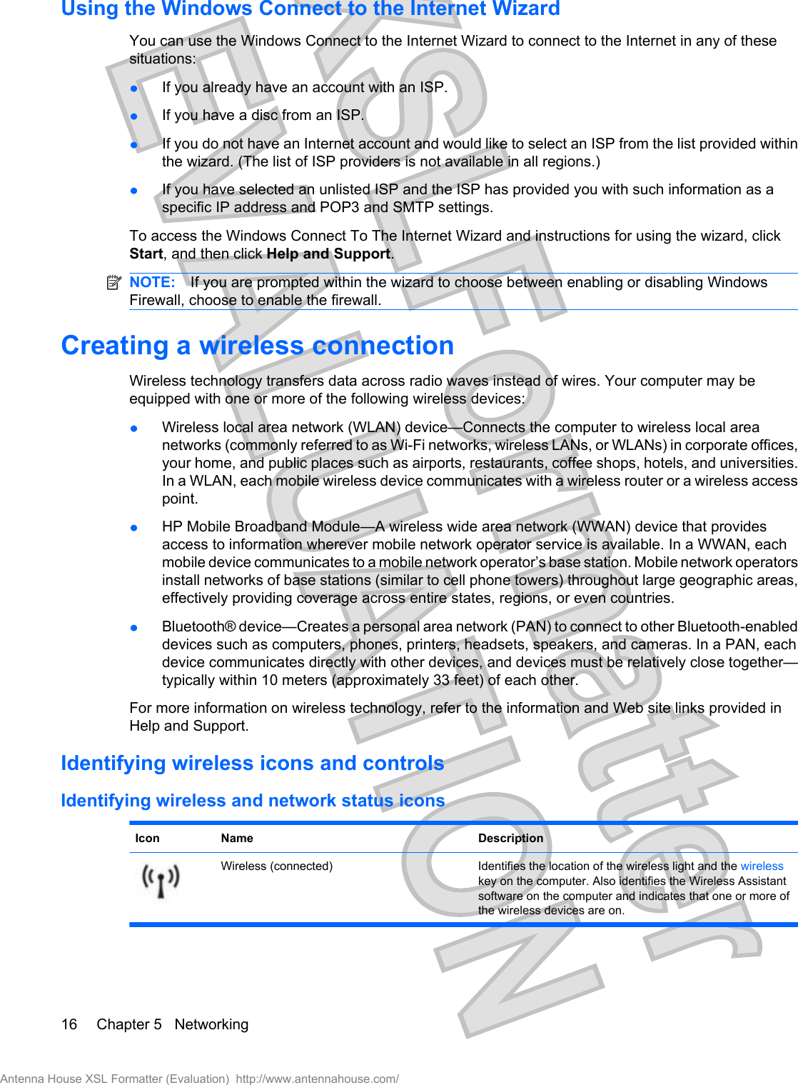 Using the Windows Connect to the Internet WizardYou can use the Windows Connect to the Internet Wizard to connect to the Internet in any of thesesituations:łIf you already have an account with an ISP.łIf you have a disc from an ISP.łIf you do not have an Internet account and would like to select an ISP from the list provided withinthe wizard. (The list of ISP providers is not available in all regions.)łIf you have selected an unlisted ISP and the ISP has provided you with such information as aspecific IP address and POP3 and SMTP settings.To access the Windows Connect To The Internet Wizard and instructions for using the wizard, clickStart, and then click Help and Support.NOTE: If you are prompted within the wizard to choose between enabling or disabling WindowsFirewall, choose to enable the firewall.Creating a wireless connectionWireless technology transfers data across radio waves instead of wires. Your computer may beequipped with one or more of the following wireless devices:łWireless local area network (WLAN) device—Connects the computer to wireless local areanetworks (commonly referred to as Wi-Fi networks, wireless LANs, or WLANs) in corporate offices,your home, and public places such as airports, restaurants, coffee shops, hotels, and universities.In a WLAN, each mobile wireless device communicates with a wireless router or a wireless accesspoint.łHP Mobile Broadband Module—A wireless wide area network (WWAN) device that providesaccess to information wherever mobile network operator service is available. In a WWAN, eachmobile device communicates to a mobile network operator’s base station. Mobile network operatorsinstall networks of base stations (similar to cell phone towers) throughout large geographic areas,effectively providing coverage across entire states, regions, or even countries.łBluetooth® device—Creates a personal area network (PAN) to connect to other Bluetooth-enableddevices such as computers, phones, printers, headsets, speakers, and cameras. In a PAN, eachdevice communicates directly with other devices, and devices must be relatively close together—typically within 10 meters (approximately 33 feet) of each other.For more information on wireless technology, refer to the information and Web site links provided inHelp and Support.Identifying wireless icons and controlsIdentifying wireless and network status iconsIcon Name DescriptionWireless (connected) Identifies the location of the wireless light and the wirelesskey on the computer. Also identifies the Wireless Assistantsoftware on the computer and indicates that one or more ofthe wireless devices are on.16 Chapter 5   NetworkingAntenna House XSL Formatter (Evaluation)  http://www.antennahouse.com/