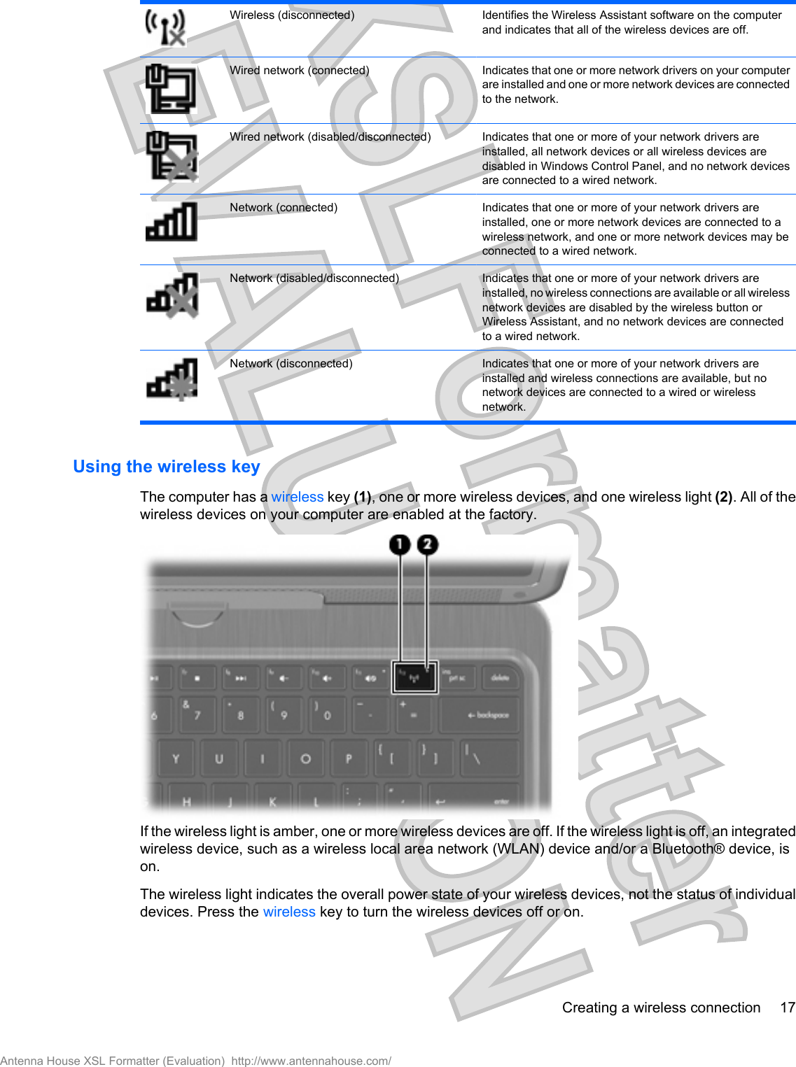 Wireless (disconnected) Identifies the Wireless Assistant software on the computerand indicates that all of the wireless devices are off.Wired network (connected) Indicates that one or more network drivers on your computerare installed and one or more network devices are connectedto the network.Wired network (disabled/disconnected) Indicates that one or more of your network drivers areinstalled, all network devices or all wireless devices aredisabled in Windows Control Panel, and no network devicesare connected to a wired network.Network (connected) Indicates that one or more of your network drivers areinstalled, one or more network devices are connected to awireless network, and one or more network devices may beconnected to a wired network.Network (disabled/disconnected) Indicates that one or more of your network drivers areinstalled, no wireless connections are available or all wirelessnetwork devices are disabled by the wireless button orWireless Assistant, and no network devices are connectedto a wired network.Network (disconnected) Indicates that one or more of your network drivers areinstalled and wireless connections are available, but nonetwork devices are connected to a wired or wirelessnetwork.Using the wireless keyThe computer has a wireless key (1), one or more wireless devices, and one wireless light (2). All of thewireless devices on your computer are enabled at the factory.If the wireless light is amber, one or more wireless devices are off. If the wireless light is off, an integratedwireless device, such as a wireless local area network (WLAN) device and/or a Bluetooth® device, ison.The wireless light indicates the overall power state of your wireless devices, not the status of individualdevices. Press the wireless key to turn the wireless devices off or on.Creating a wireless connection 17Antenna House XSL Formatter (Evaluation)  http://www.antennahouse.com/