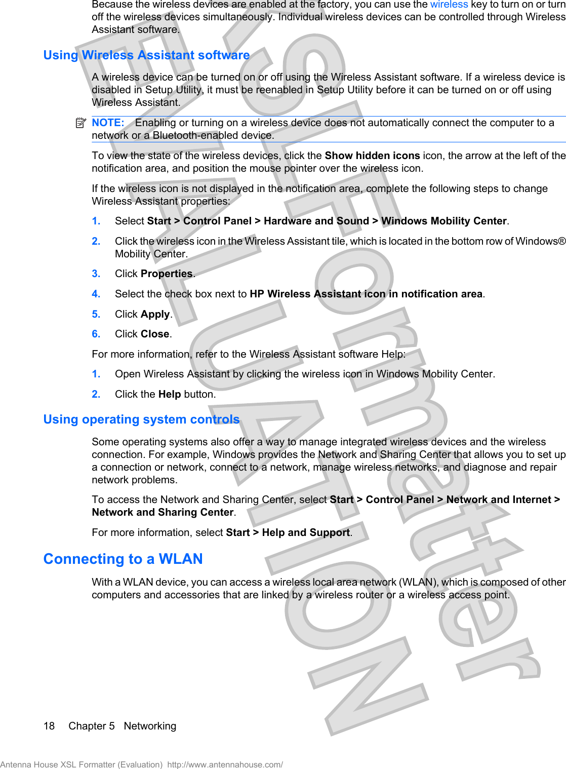 Because the wireless devices are enabled at the factory, you can use the wireless key to turn on or turnoff the wireless devices simultaneously. Individual wireless devices can be controlled through WirelessAssistant software.Using Wireless Assistant softwareA wireless device can be turned on or off using the Wireless Assistant software. If a wireless device isdisabled in Setup Utility, it must be reenabled in Setup Utility before it can be turned on or off usingWireless Assistant.NOTE: Enabling or turning on a wireless device does not automatically connect the computer to anetwork or a Bluetooth-enabled device.To view the state of the wireless devices, click the Show hidden icons icon, the arrow at the left of thenotification area, and position the mouse pointer over the wireless icon.If the wireless icon is not displayed in the notification area, complete the following steps to changeWireless Assistant properties:1. Select Start &gt; Control Panel &gt; Hardware and Sound &gt; Windows Mobility Center.2. Click the wireless icon in the Wireless Assistant tile, which is located in the bottom row of Windows®Mobility Center.3. Click Properties.4. Select the check box next to HP Wireless Assistant icon in notification area.5. Click Apply.6. Click Close.For more information, refer to the Wireless Assistant software Help:1. Open Wireless Assistant by clicking the wireless icon in Windows Mobility Center.2. Click the Help button.Using operating system controlsSome operating systems also offer a way to manage integrated wireless devices and the wirelessconnection. For example, Windows provides the Network and Sharing Center that allows you to set upa connection or network, connect to a network, manage wireless networks, and diagnose and repairnetwork problems.To access the Network and Sharing Center, select Start &gt; Control Panel &gt; Network and Internet &gt;Network and Sharing Center.For more information, select Start &gt; Help and Support.Connecting to a WLANWith a WLAN device, you can access a wireless local area network (WLAN), which is composed of othercomputers and accessories that are linked by a wireless router or a wireless access point.18 Chapter 5   NetworkingAntenna House XSL Formatter (Evaluation)  http://www.antennahouse.com/