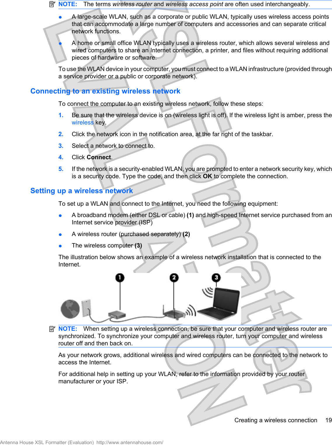 NOTE: The terms wireless router and wireless access point are often used interchangeably.łA large-scale WLAN, such as a corporate or public WLAN, typically uses wireless access pointsthat can accommodate a large number of computers and accessories and can separate criticalnetwork functions.łA home or small office WLAN typically uses a wireless router, which allows several wireless andwired computers to share an Internet connection, a printer, and files without requiring additionalpieces of hardware or software.To use the WLAN device in your computer, you must connect to a WLAN infrastructure (provided througha service provider or a public or corporate network).Connecting to an existing wireless networkTo connect the computer to an existing wireless network, follow these steps:1. Be sure that the wireless device is on (wireless light is off). If the wireless light is amber, press thewireless key.2. Click the network icon in the notification area, at the far right of the taskbar.3. Select a network to connect to.4. Click Connect.5. If the network is a security-enabled WLAN, you are prompted to enter a network security key, whichis a security code. Type the code, and then click OK to complete the connection.Setting up a wireless networkTo set up a WLAN and connect to the Internet, you need the following equipment:łA broadband modem (either DSL or cable) (1) and high-speed Internet service purchased from anInternet service provider (ISP)łA wireless router (purchased separately) (2)łThe wireless computer (3)The illustration below shows an example of a wireless network installation that is connected to theInternet.NOTE: When setting up a wireless connection, be sure that your computer and wireless router aresynchronized. To synchronize your computer and wireless router, turn your computer and wirelessrouter off and then back on.As your network grows, additional wireless and wired computers can be connected to the network toaccess the Internet.For additional help in setting up your WLAN, refer to the information provided by your routermanufacturer or your ISP.Creating a wireless connection 19Antenna House XSL Formatter (Evaluation)  http://www.antennahouse.com/