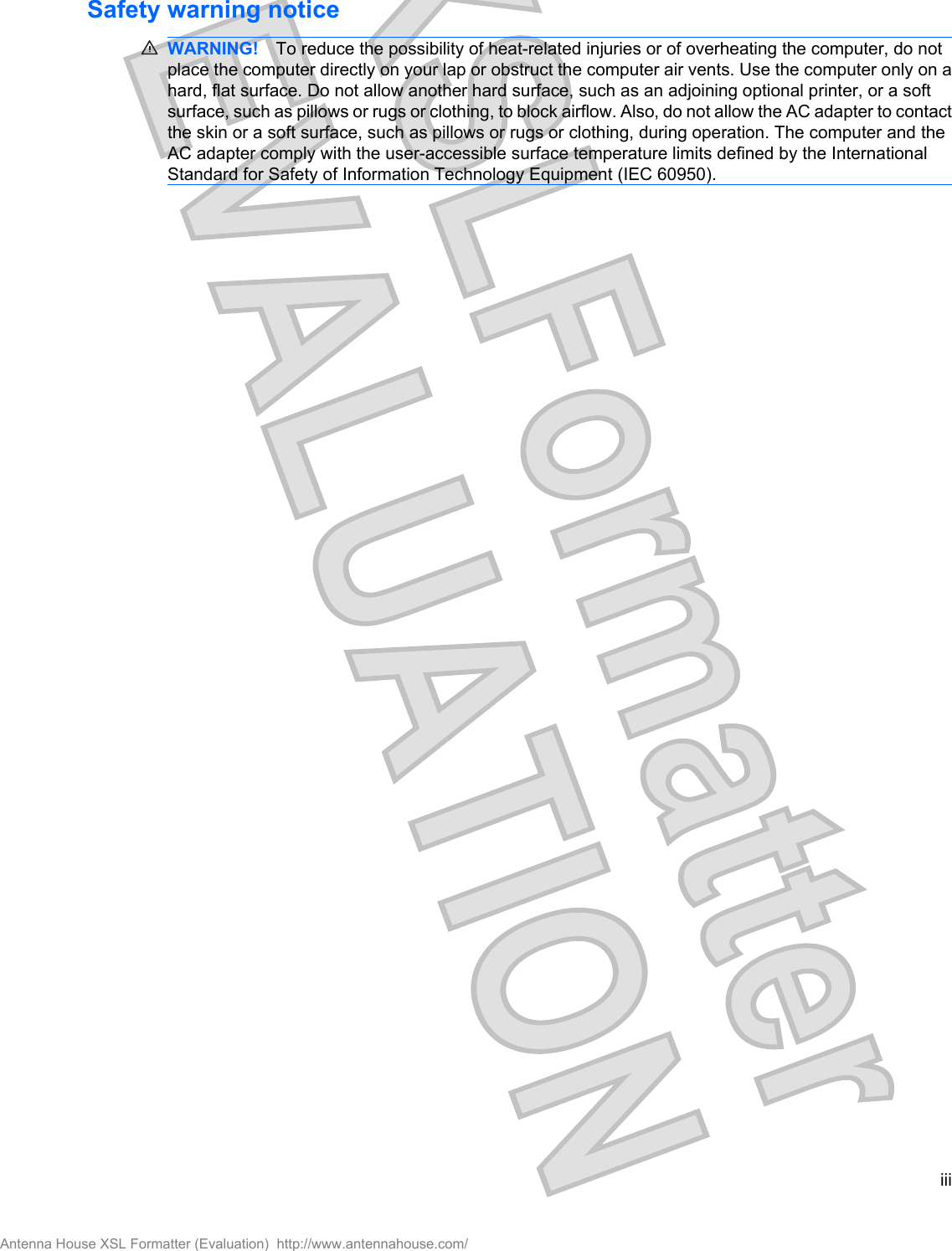 Safety warning noticeWARNING! To reduce the possibility of heat-related injuries or of overheating the computer, do notplace the computer directly on your lap or obstruct the computer air vents. Use the computer only on ahard, flat surface. Do not allow another hard surface, such as an adjoining optional printer, or a softsurface, such as pillows or rugs or clothing, to block airflow. Also, do not allow the AC adapter to contactthe skin or a soft surface, such as pillows or rugs or clothing, during operation. The computer and theAC adapter comply with the user-accessible surface temperature limits defined by the InternationalStandard for Safety of Information Technology Equipment (IEC 60950).iiiAntenna House XSL Formatter (Evaluation)  http://www.antennahouse.com/