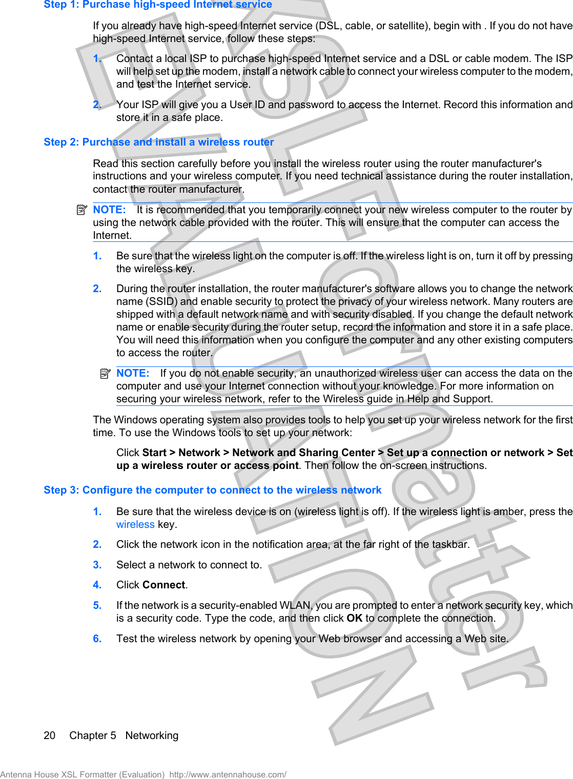 Step 1: Purchase high-speed Internet serviceIf you already have high-speed Internet service (DSL, cable, or satellite), begin with . If you do not havehigh-speed Internet service, follow these steps:1. Contact a local ISP to purchase high-speed Internet service and a DSL or cable modem. The ISPwill help set up the modem, install a network cable to connect your wireless computer to the modem,and test the Internet service.2. Your ISP will give you a User ID and password to access the Internet. Record this information andstore it in a safe place.Step 2: Purchase and install a wireless routerRead this section carefully before you install the wireless router using the router manufacturer&apos;sinstructions and your wireless computer. If you need technical assistance during the router installation,contact the router manufacturer.NOTE: It is recommended that you temporarily connect your new wireless computer to the router byusing the network cable provided with the router. This will ensure that the computer can access theInternet.1. Be sure that the wireless light on the computer is off. If the wireless light is on, turn it off by pressingthe wireless key.2. During the router installation, the router manufacturer&apos;s software allows you to change the networkname (SSID) and enable security to protect the privacy of your wireless network. Many routers areshipped with a default network name and with security disabled. If you change the default networkname or enable security during the router setup, record the information and store it in a safe place.You will need this information when you configure the computer and any other existing computersto access the router.NOTE: If you do not enable security, an unauthorized wireless user can access the data on thecomputer and use your Internet connection without your knowledge. For more information onsecuring your wireless network, refer to the Wireless guide in Help and Support.The Windows operating system also provides tools to help you set up your wireless network for the firsttime. To use the Windows tools to set up your network:Click Start &gt; Network &gt; Network and Sharing Center &gt; Set up a connection or network &gt; Setup a wireless router or access point. Then follow the on-screen instructions.Step 3: Configure the computer to connect to the wireless network1. Be sure that the wireless device is on (wireless light is off). If the wireless light is amber, press thewireless key.2. Click the network icon in the notification area, at the far right of the taskbar.3. Select a network to connect to.4. Click Connect.5. If the network is a security-enabled WLAN, you are prompted to enter a network security key, whichis a security code. Type the code, and then click OK to complete the connection.6. Test the wireless network by opening your Web browser and accessing a Web site.20 Chapter 5   NetworkingAntenna House XSL Formatter (Evaluation)  http://www.antennahouse.com/
