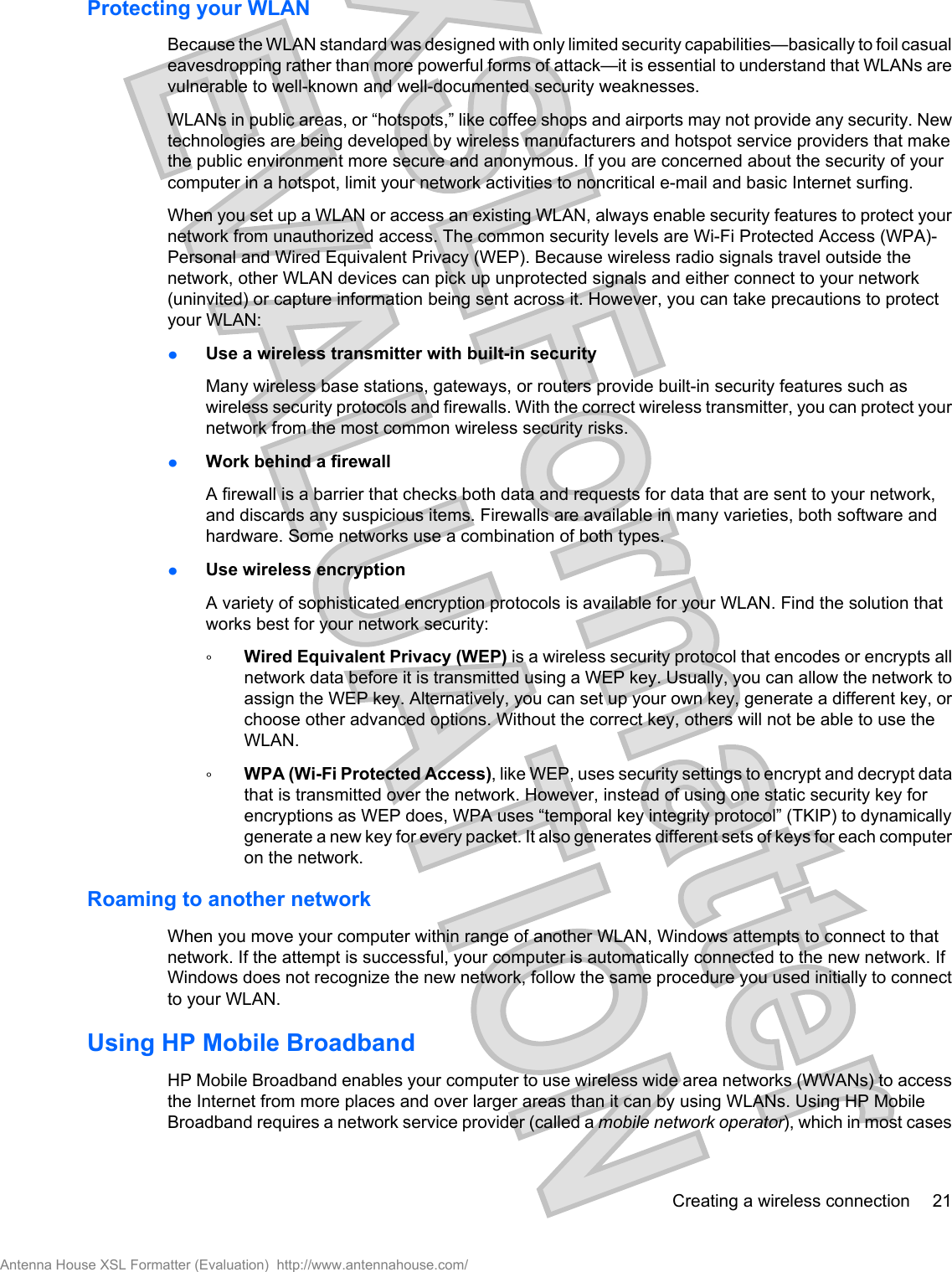 Protecting your WLANBecause the WLAN standard was designed with only limited security capabilities—basically to foil casualeavesdropping rather than more powerful forms of attack—it is essential to understand that WLANs arevulnerable to well-known and well-documented security weaknesses.WLANs in public areas, or “hotspots,” like coffee shops and airports may not provide any security. Newtechnologies are being developed by wireless manufacturers and hotspot service providers that makethe public environment more secure and anonymous. If you are concerned about the security of yourcomputer in a hotspot, limit your network activities to noncritical e-mail and basic Internet surfing.When you set up a WLAN or access an existing WLAN, always enable security features to protect yournetwork from unauthorized access. The common security levels are Wi-Fi Protected Access (WPA)-Personal and Wired Equivalent Privacy (WEP). Because wireless radio signals travel outside thenetwork, other WLAN devices can pick up unprotected signals and either connect to your network(uninvited) or capture information being sent across it. However, you can take precautions to protectyour WLAN:łUse a wireless transmitter with built-in securityMany wireless base stations, gateways, or routers provide built-in security features such aswireless security protocols and firewalls. With the correct wireless transmitter, you can protect yournetwork from the most common wireless security risks.łWork behind a firewallA firewall is a barrier that checks both data and requests for data that are sent to your network,and discards any suspicious items. Firewalls are available in many varieties, both software andhardware. Some networks use a combination of both types.łUse wireless encryptionA variety of sophisticated encryption protocols is available for your WLAN. Find the solution thatworks best for your network security:ŃWired Equivalent Privacy (WEP) is a wireless security protocol that encodes or encrypts allnetwork data before it is transmitted using a WEP key. Usually, you can allow the network toassign the WEP key. Alternatively, you can set up your own key, generate a different key, orchoose other advanced options. Without the correct key, others will not be able to use theWLAN.ŃWPA (Wi-Fi Protected Access), like WEP, uses security settings to encrypt and decrypt datathat is transmitted over the network. However, instead of using one static security key forencryptions as WEP does, WPA uses “temporal key integrity protocol” (TKIP) to dynamicallygenerate a new key for every packet. It also generates different sets of keys for each computeron the network.Roaming to another networkWhen you move your computer within range of another WLAN, Windows attempts to connect to thatnetwork. If the attempt is successful, your computer is automatically connected to the new network. IfWindows does not recognize the new network, follow the same procedure you used initially to connectto your WLAN.Using HP Mobile BroadbandHP Mobile Broadband enables your computer to use wireless wide area networks (WWANs) to accessthe Internet from more places and over larger areas than it can by using WLANs. Using HP MobileBroadband requires a network service provider (called a mobile network operator), which in most casesCreating a wireless connection 21Antenna House XSL Formatter (Evaluation)  http://www.antennahouse.com/