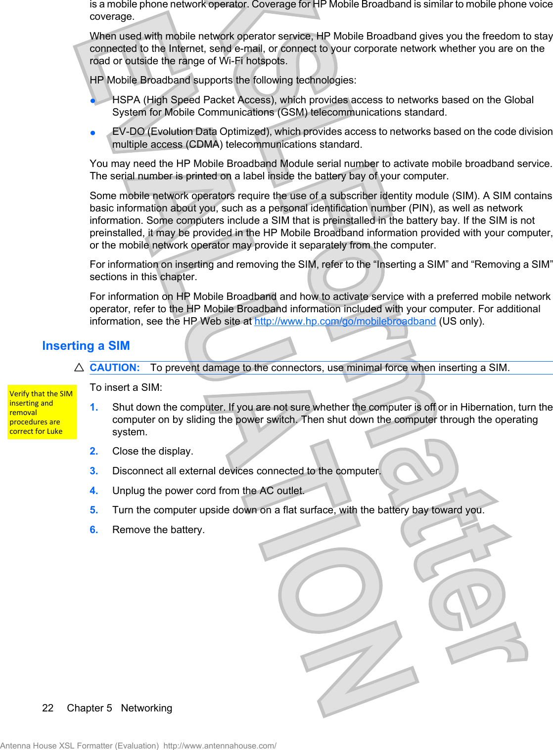 is a mobile phone network operator. Coverage for HP Mobile Broadband is similar to mobile phone voicecoverage.When used with mobile network operator service, HP Mobile Broadband gives you the freedom to stayconnected to the Internet, send e-mail, or connect to your corporate network whether you are on theroad or outside the range of Wi-Fi hotspots.HP Mobile Broadband supports the following technologies:łHSPA (High Speed Packet Access), which provides access to networks based on the GlobalSystem for Mobile Communications (GSM) telecommunications standard.łEV-DO (Evolution Data Optimized), which provides access to networks based on the code divisionmultiple access (CDMA) telecommunications standard.You may need the HP Mobile Broadband Module serial number to activate mobile broadband service.The serial number is printed on a label inside the battery bay of your computer.Some mobile network operators require the use of a subscriber identity module (SIM). A SIM containsbasic information about you, such as a personal identification number (PIN), as well as networkinformation. Some computers include a SIM that is preinstalled in the battery bay. If the SIM is notpreinstalled, it may be provided in the HP Mobile Broadband information provided with your computer,or the mobile network operator may provide it separately from the computer.For information on inserting and removing the SIM, refer to the “Inserting a SIM” and “Removing a SIM”sections in this chapter.For information on HP Mobile Broadband and how to activate service with a preferred mobile networkoperator, refer to the HP Mobile Broadband information included with your computer. For additionalinformation, see the HP Web site at http://www.hp.com/go/mobilebroadband (US only).Inserting a SIMCAUTION: To prevent damage to the connectors, use minimal force when inserting a SIM.To insert a SIM:1. Shut down the computer. If you are not sure whether the computer is off or in Hibernation, turn thecomputer on by sliding the power switch. Then shut down the computer through the operatingsystem.2. Close the display.3. Disconnect all external devices connected to the computer.4. Unplug the power cord from the AC outlet.5. Turn the computer upside down on a flat surface, with the battery bay toward you.6. Remove the battery.22 Chapter 5   NetworkingAntenna House XSL Formatter (Evaluation)  http://www.antennahouse.com/Verify that the SIMinserting and removalprocedures are correct for Luke