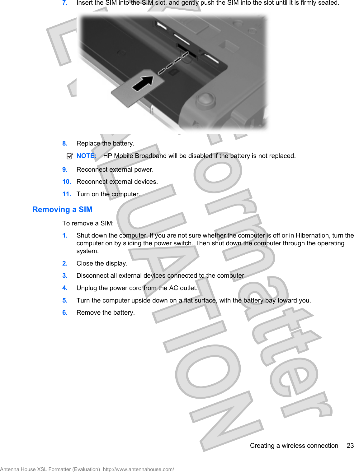 7. Insert the SIM into the SIM slot, and gently push the SIM into the slot until it is firmly seated.8. Replace the battery.NOTE: HP Mobile Broadband will be disabled if the battery is not replaced.9. Reconnect external power.10. Reconnect external devices.11. Turn on the computer.Removing a SIMTo remove a SIM:1. Shut down the computer. If you are not sure whether the computer is off or in Hibernation, turn thecomputer on by sliding the power switch. Then shut down the computer through the operatingsystem.2. Close the display.3. Disconnect all external devices connected to the computer.4. Unplug the power cord from the AC outlet.5. Turn the computer upside down on a flat surface, with the battery bay toward you.6. Remove the battery.Creating a wireless connection 23Antenna House XSL Formatter (Evaluation)  http://www.antennahouse.com/