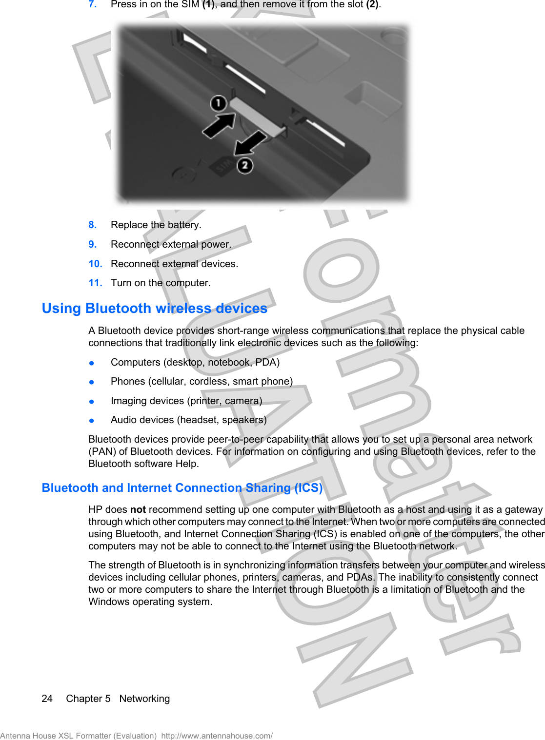 7. Press in on the SIM (1), and then remove it from the slot (2).8. Replace the battery.9. Reconnect external power.10. Reconnect external devices.11. Turn on the computer.Using Bluetooth wireless devicesA Bluetooth device provides short-range wireless communications that replace the physical cableconnections that traditionally link electronic devices such as the following:łComputers (desktop, notebook, PDA)łPhones (cellular, cordless, smart phone)łImaging devices (printer, camera)łAudio devices (headset, speakers)Bluetooth devices provide peer-to-peer capability that allows you to set up a personal area network(PAN) of Bluetooth devices. For information on configuring and using Bluetooth devices, refer to theBluetooth software Help.Bluetooth and Internet Connection Sharing (ICS)HP does not recommend setting up one computer with Bluetooth as a host and using it as a gatewaythrough which other computers may connect to the Internet. When two or more computers are connectedusing Bluetooth, and Internet Connection Sharing (ICS) is enabled on one of the computers, the othercomputers may not be able to connect to the Internet using the Bluetooth network.The strength of Bluetooth is in synchronizing information transfers between your computer and wirelessdevices including cellular phones, printers, cameras, and PDAs. The inability to consistently connecttwo or more computers to share the Internet through Bluetooth is a limitation of Bluetooth and theWindows operating system.24 Chapter 5   NetworkingAntenna House XSL Formatter (Evaluation)  http://www.antennahouse.com/