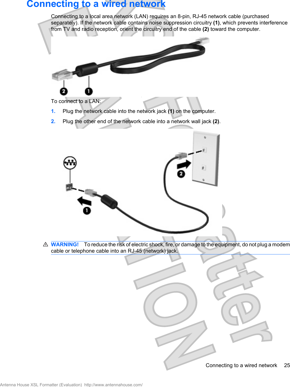 Connecting to a wired networkConnecting to a local area network (LAN) requires an 8-pin, RJ-45 network cable (purchasedseparately). If the network cable contains noise suppression circuitry (1), which prevents interferencefrom TV and radio reception, orient the circuitry end of the cable (2) toward the computer.To connect to a LAN:1. Plug the network cable into the network jack (1) on the computer.2. Plug the other end of the network cable into a network wall jack (2).WARNING! To reduce the risk of electric shock, fire, or damage to the equipment, do not plug a modemcable or telephone cable into an RJ-45 (network) jack.Connecting to a wired network 25Antenna House XSL Formatter (Evaluation)  http://www.antennahouse.com/