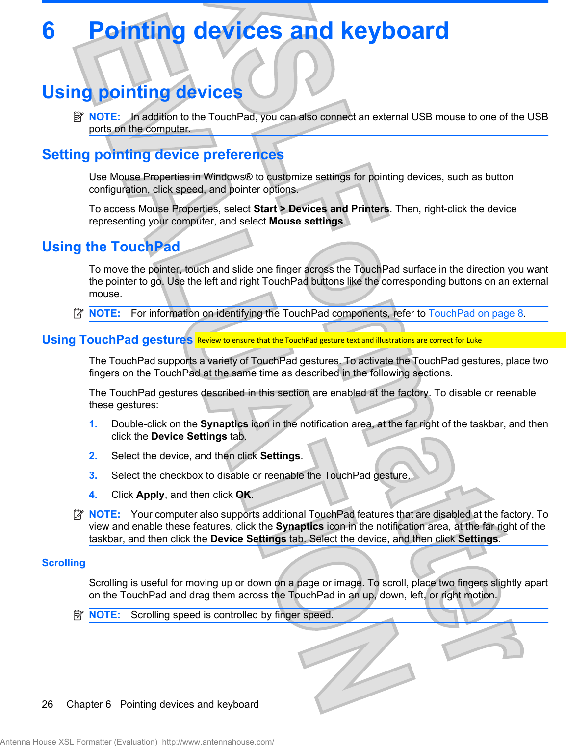 6 Pointing devices and keyboardUsing pointing devicesNOTE: In addition to the TouchPad, you can also connect an external USB mouse to one of the USBports on the computer.Setting pointing device preferencesUse Mouse Properties in Windows® to customize settings for pointing devices, such as buttonconfiguration, click speed, and pointer options.To access Mouse Properties, select Start &gt; Devices and Printers. Then, right-click the devicerepresenting your computer, and select Mouse settings.Using the TouchPadTo move the pointer, touch and slide one finger across the TouchPad surface in the direction you wantthe pointer to go. Use the left and right TouchPad buttons like the corresponding buttons on an externalmouse.NOTE: For information on identifying the TouchPad components, refer to TouchPad on page 8.Using TouchPad gesturesThe TouchPad supports a variety of TouchPad gestures. To activate the TouchPad gestures, place twofingers on the TouchPad at the same time as described in the following sections.The TouchPad gestures described in this section are enabled at the factory. To disable or reenablethese gestures:1. Double-click on the Synaptics icon in the notification area, at the far right of the taskbar, and thenclick the Device Settings tab.2. Select the device, and then click Settings.3. Select the checkbox to disable or reenable the TouchPad gesture.4. Click Apply, and then click OK.NOTE: Your computer also supports additional TouchPad features that are disabled at the factory. Toview and enable these features, click the Synaptics icon in the notification area, at the far right of thetaskbar, and then click the Device Settings tab. Select the device, and then click Settings.ScrollingScrolling is useful for moving up or down on a page or image. To scroll, place two fingers slightly aparton the TouchPad and drag them across the TouchPad in an up, down, left, or right motion.NOTE: Scrolling speed is controlled by finger speed.26 Chapter 6   Pointing devices and keyboardAntenna House XSL Formatter (Evaluation)  http://www.antennahouse.com/Review to ensure that the TouchPad gesture text and illustrations are correct for Luke