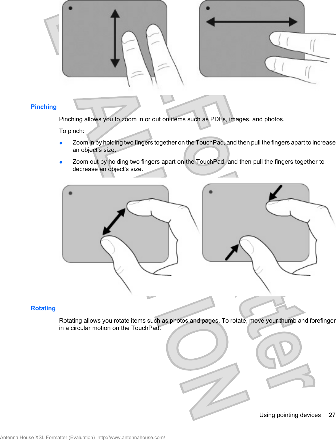 PinchingPinching allows you to zoom in or out on items such as PDFs, images, and photos.To pinch:łZoom in by holding two fingers together on the TouchPad, and then pull the fingers apart to increasean object&apos;s size.łZoom out by holding two fingers apart on the TouchPad, and then pull the fingers together todecrease an object&apos;s size.RotatingRotating allows you rotate items such as photos and pages. To rotate, move your thumb and forefingerin a circular motion on the TouchPad.Using pointing devices 27Antenna House XSL Formatter (Evaluation)  http://www.antennahouse.com/